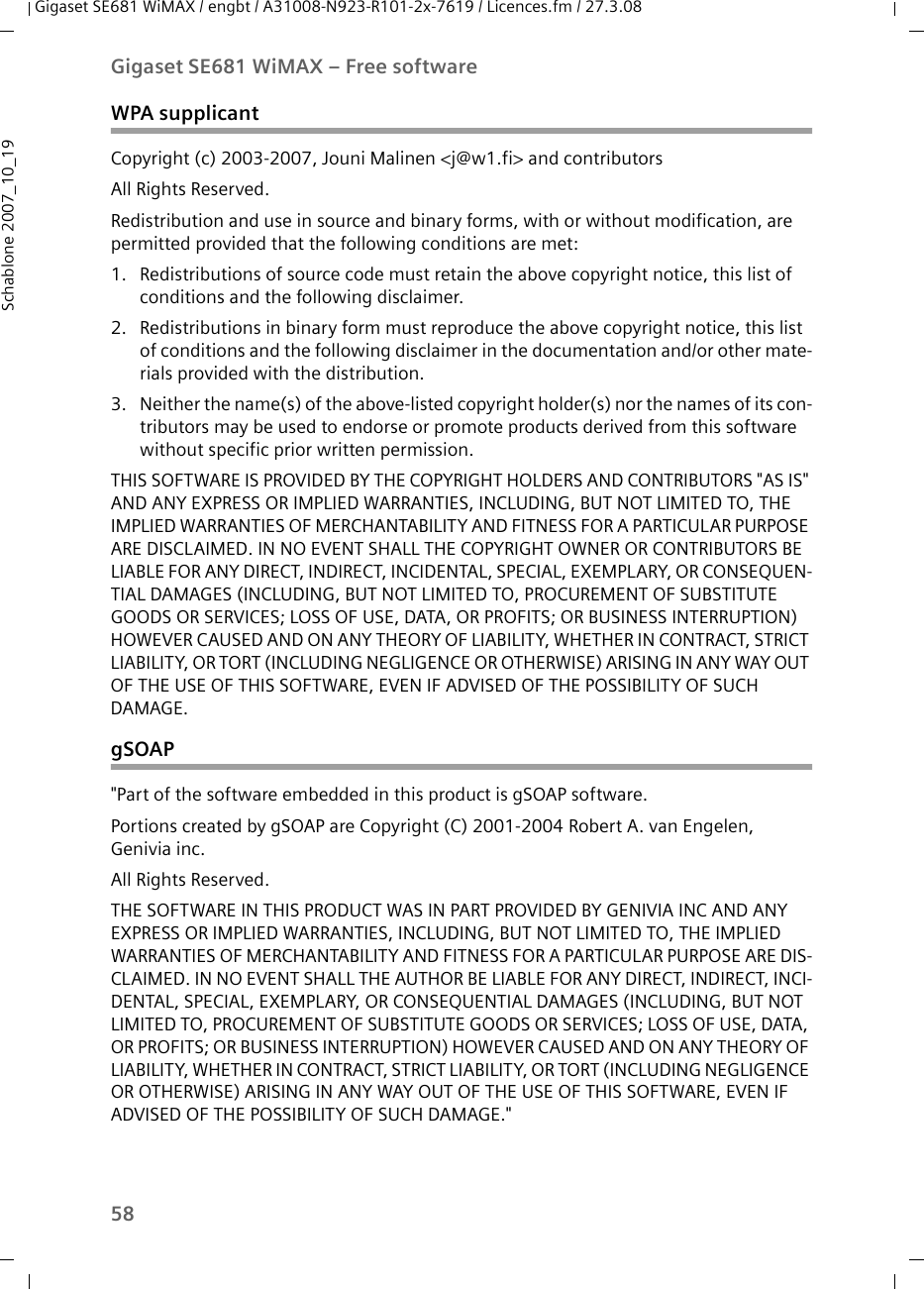 58Gigaset SE681 WiMAX – Free softwareGigaset SE681 WiMAX / engbt / A31008-N923-R101-2x-7619 / Licences.fm / 27.3.08Schablone 2007_10_19WPA supplicantCopyright (c) 2003-2007, Jouni Malinen &lt;j@w1.fi&gt; and contributorsAll Rights Reserved.Redistribution and use in source and binary forms, with or without modification, are permitted provided that the following conditions are met:1. Redistributions of source code must retain the above copyright notice, this list of conditions and the following disclaimer.2. Redistributions in binary form must reproduce the above copyright notice, this list of conditions and the following disclaimer in the documentation and/or other mate-rials provided with the distribution.3. Neither the name(s) of the above-listed copyright holder(s) nor the names of its con-tributors may be used to endorse or promote products derived from this software without specific prior written permission.THIS SOFTWARE IS PROVIDED BY THE COPYRIGHT HOLDERS AND CONTRIBUTORS &quot;AS IS&quot; AND ANY EXPRESS OR IMPLIED WARRANTIES, INCLUDING, BUT NOT LIMITED TO, THE IMPLIED WARRANTIES OF MERCHANTABILITY AND FITNESS FOR A PARTICULAR PURPOSE ARE DISCLAIMED. IN NO EVENT SHALL THE COPYRIGHT OWNER OR CONTRIBUTORS BE LIABLE FOR ANY DIRECT, INDIRECT, INCIDENTAL, SPECIAL, EXEMPLARY, OR CONSEQUEN-TIAL DAMAGES (INCLUDING, BUT NOT LIMITED TO, PROCUREMENT OF SUBSTITUTE GOODS OR SERVICES; LOSS OF USE, DATA, OR PROFITS; OR BUSINESS INTERRUPTION) HOWEVER CAUSED AND ON ANY THEORY OF LIABILITY, WHETHER IN CONTRACT, STRICT LIABILITY, OR TORT (INCLUDING NEGLIGENCE OR OTHERWISE) ARISING IN ANY WAY OUT OF THE USE OF THIS SOFTWARE, EVEN IF ADVISED OF THE POSSIBILITY OF SUCH DAMAGE.gSOAP&quot;Part of the software embedded in this product is gSOAP software.Portions created by gSOAP are Copyright (C) 2001-2004 Robert A. van Engelen, Genivia inc. All Rights Reserved.THE SOFTWARE IN THIS PRODUCT WAS IN PART PROVIDED BY GENIVIA INC AND ANY EXPRESS OR IMPLIED WARRANTIES, INCLUDING, BUT NOT LIMITED TO, THE IMPLIED WARRANTIES OF MERCHANTABILITY AND FITNESS FOR A PARTICULAR PURPOSE ARE DIS-CLAIMED. IN NO EVENT SHALL THE AUTHOR BE LIABLE FOR ANY DIRECT, INDIRECT, INCI-DENTAL, SPECIAL, EXEMPLARY, OR CONSEQUENTIAL DAMAGES (INCLUDING, BUT NOT LIMITED TO, PROCUREMENT OF SUBSTITUTE GOODS OR SERVICES; LOSS OF USE, DATA, OR PROFITS; OR BUSINESS INTERRUPTION) HOWEVER CAUSED AND ON ANY THEORY OF LIABILITY, WHETHER IN CONTRACT, STRICT LIABILITY, OR TORT (INCLUDING NEGLIGENCE OR OTHERWISE) ARISING IN ANY WAY OUT OF THE USE OF THIS SOFTWARE, EVEN IF ADVISED OF THE POSSIBILITY OF SUCH DAMAGE.&quot;