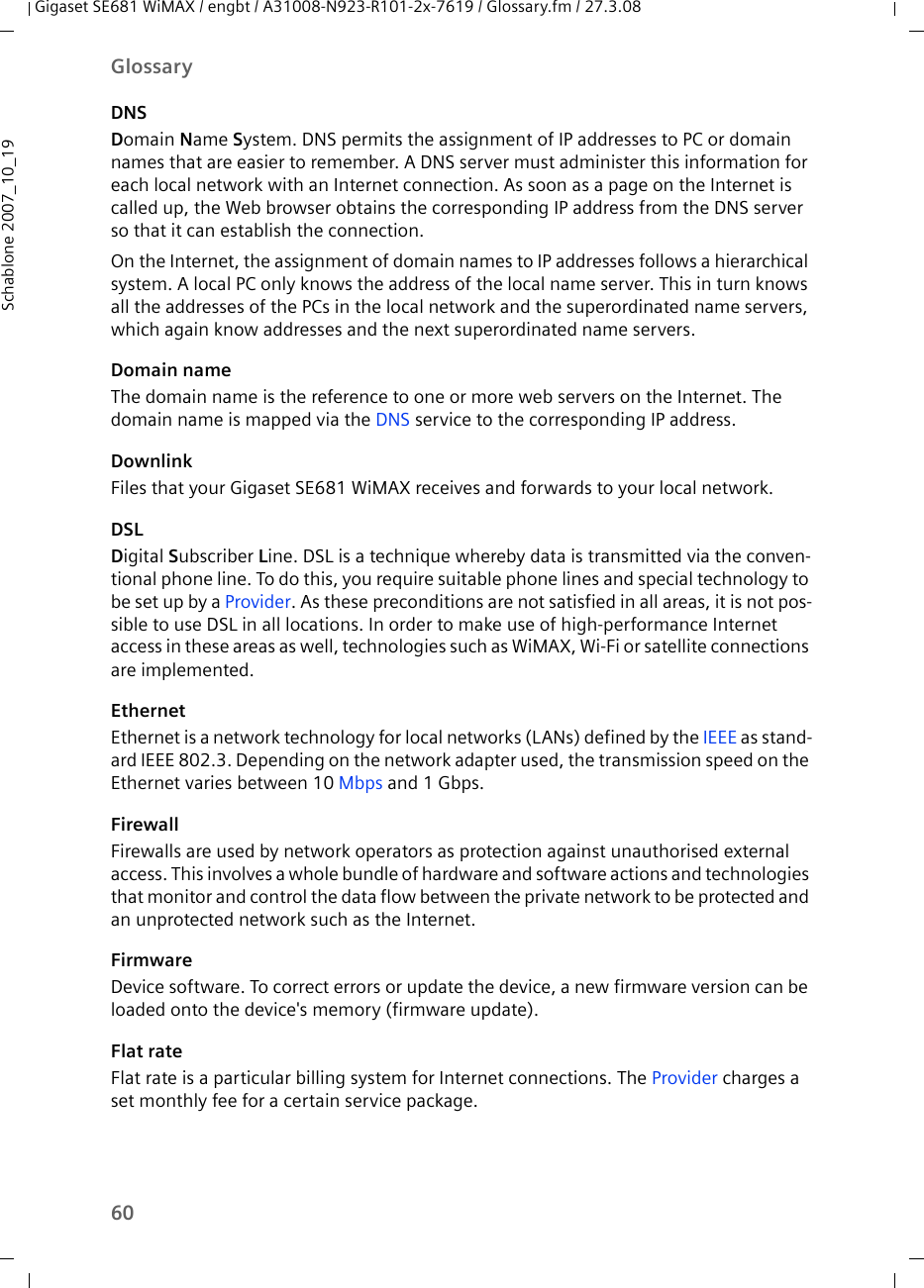 60GlossaryGigaset SE681 WiMAX / engbt / A31008-N923-R101-2x-7619 / Glossary.fm / 27.3.08Schablone 2007_10_19DNSDomain Name System. DNS permits the assignment of IP addresses to PC or domain names that are easier to remember. A DNS server must administer this information for each local network with an Internet connection. As soon as a page on the Internet is called up, the Web browser obtains the corresponding IP address from the DNS server so that it can establish the connection.On the Internet, the assignment of domain names to IP addresses follows a hierarchical system. A local PC only knows the address of the local name server. This in turn knows all the addresses of the PCs in the local network and the superordinated name servers, which again know addresses and the next superordinated name servers.Domain nameThe domain name is the reference to one or more web servers on the Internet. The domain name is mapped via the DNS service to the corresponding IP address.DownlinkFiles that your Gigaset SE681 WiMAX receives and forwards to your local network. DSLDigital Subscriber Line. DSL is a technique whereby data is transmitted via the conven-tional phone line. To do this, you require suitable phone lines and special technology to be set up by a Provider. As these preconditions are not satisfied in all areas, it is not pos-sible to use DSL in all locations. In order to make use of high-performance Internet access in these areas as well, technologies such as WiMAX, Wi-Fi or satellite connections are implemented.EthernetEthernet is a network technology for local networks (LANs) defined by the IEEE as stand-ard IEEE 802.3. Depending on the network adapter used, the transmission speed on the Ethernet varies between 10 Mbps and 1 Gbps.FirewallFirewalls are used by network operators as protection against unauthorised external access. This involves a whole bundle of hardware and software actions and technologies that monitor and control the data flow between the private network to be protected and an unprotected network such as the Internet.FirmwareDevice software. To correct errors or update the device, a new firmware version can be loaded onto the device&apos;s memory (firmware update).Flat rate Flat rate is a particular billing system for Internet connections. The Provider charges a set monthly fee for a certain service package.