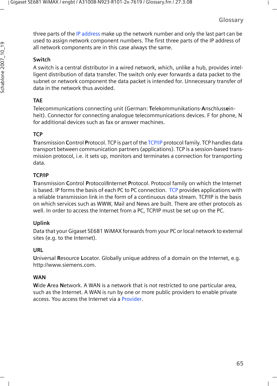 65GlossaryGigaset SE681 WiMAX / engbt / A31008-N923-R101-2x-7619 / Glossary.fm / 27.3.08Schablone 2007_10_19three parts of the IP address make up the network number and only the last part can be used to assign network component numbers. The first three parts of the IP address of all network components are in this case always the same. SwitchA switch is a central distributor in a wired network, which, unlike a hub, provides intel-ligent distribution of data transfer. The switch only ever forwards a data packet to the subnet or network component the data packet is intended for. Unnecessary transfer of data in the network thus avoided. TAETelecommunications connecting unit (German: Telekommunikations-Anschlussein-heit). Connector for connecting analogue telecommunications devices. F for phone, N for additional devices such as fax or answer machines.TCPTransmission Control Protocol. TCP is part of the TCP/IP protocol family. TCP handles data transport between communication partners (applications). TCP is a session-based trans-mission protocol, i.e. it sets up, monitors and terminates a connection for transporting data.TCP/IPTransmission Control Protocol/Internet Protocol. Protocol family on which the Internet is based. IP forms the basis of each PC to PC connection.  TCP provides applications with a reliable transmission link in the form of a continuous data stream. TCP/IP is the basis on which services such as WWW, Mail and News are built. There are other protocols as well. In order to access the Internet from a PC, TCP/IP must be set up on the PC.UplinkData that your Gigaset SE681 WiMAX forwards from your PC or local network to external sites (e.g. to the Internet). URLUniversal Resource Locator. Globally unique address of a domain on the Internet, e.g. http://www.siemens.com. WANWide Area Network. A WAN is a network that is not restricted to one particular area, such as the Internet. A WAN is run by one or more public providers to enable private access. You access the Internet via a Provider.