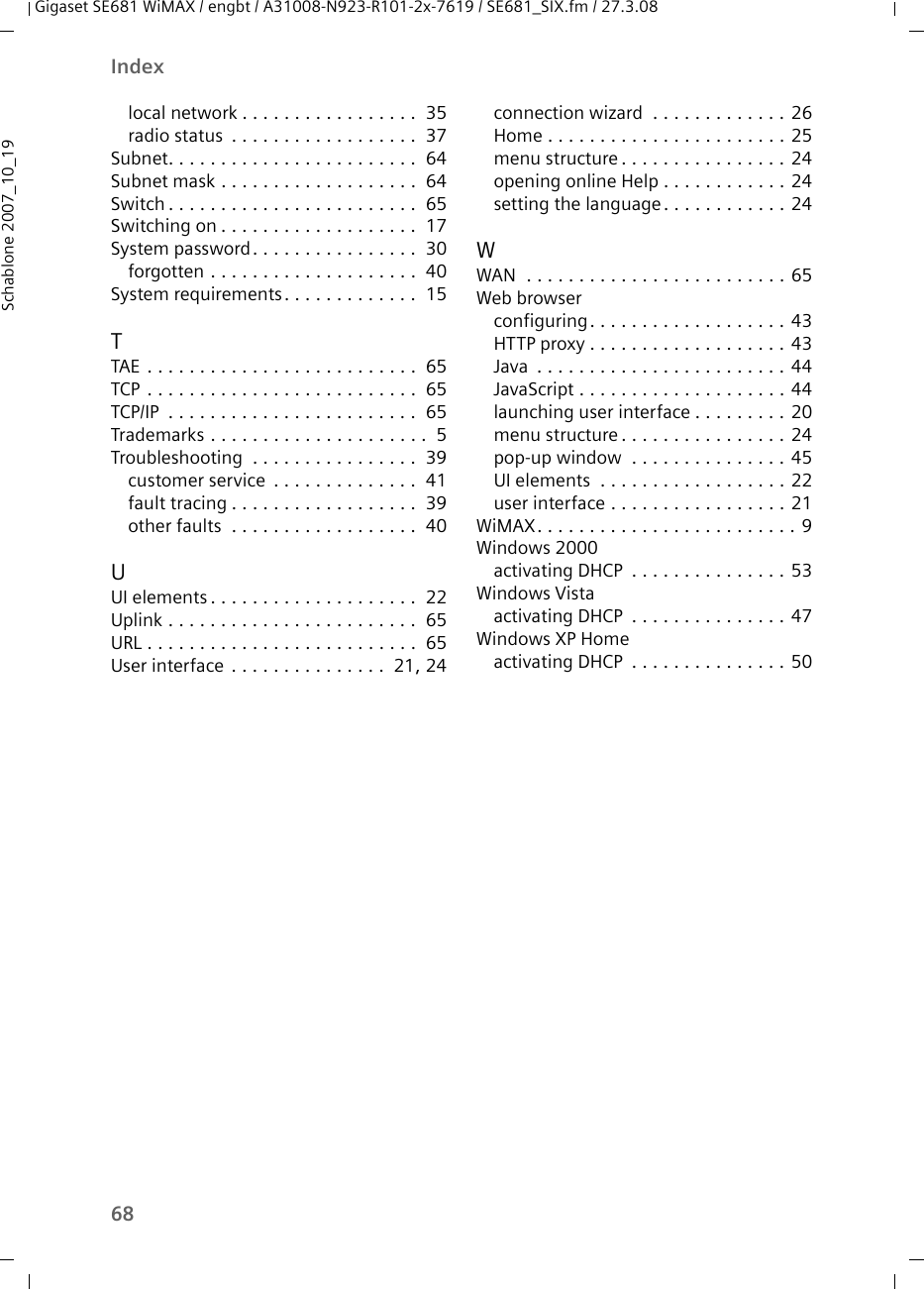 68IndexGigaset SE681 WiMAX / engbt / A31008-N923-R101-2x-7619 / SE681_SIX.fm / 27.3.08Schablone 2007_10_19local network . . . . . . . . . . . . . . . . .  35radio status  . . . . . . . . . . . . . . . . . .  37Subnet. . . . . . . . . . . . . . . . . . . . . . . .  64Subnet mask . . . . . . . . . . . . . . . . . . .  64Switch . . . . . . . . . . . . . . . . . . . . . . . .  65Switching on . . . . . . . . . . . . . . . . . . .  17System password. . . . . . . . . . . . . . . .  30forgotten . . . . . . . . . . . . . . . . . . . .  40System requirements. . . . . . . . . . . . .  15TTAE  . . . . . . . . . . . . . . . . . . . . . . . . . .  65TCP . . . . . . . . . . . . . . . . . . . . . . . . . .  65TCP/IP  . . . . . . . . . . . . . . . . . . . . . . . .  65Trademarks . . . . . . . . . . . . . . . . . . . . .  5Troubleshooting  . . . . . . . . . . . . . . . .  39customer service  . . . . . . . . . . . . . .  41fault tracing . . . . . . . . . . . . . . . . . .  39other faults  . . . . . . . . . . . . . . . . . .  40UUI elements . . . . . . . . . . . . . . . . . . . .  22Uplink . . . . . . . . . . . . . . . . . . . . . . . .  65URL . . . . . . . . . . . . . . . . . . . . . . . . . .  65User interface . . . . . . . . . . . . . . .  21, 24connection wizard  . . . . . . . . . . . . . 26Home . . . . . . . . . . . . . . . . . . . . . . . 25menu structure. . . . . . . . . . . . . . . . 24opening online Help . . . . . . . . . . . . 24setting the language. . . . . . . . . . . . 24WWAN  . . . . . . . . . . . . . . . . . . . . . . . . . 65Web browserconfiguring. . . . . . . . . . . . . . . . . . . 43HTTP proxy . . . . . . . . . . . . . . . . . . . 43Java  . . . . . . . . . . . . . . . . . . . . . . . . 44JavaScript . . . . . . . . . . . . . . . . . . . . 44launching user interface . . . . . . . . . 20menu structure. . . . . . . . . . . . . . . . 24pop-up window  . . . . . . . . . . . . . . . 45UI elements  . . . . . . . . . . . . . . . . . . 22user interface . . . . . . . . . . . . . . . . . 21WiMAX. . . . . . . . . . . . . . . . . . . . . . . . . 9Windows 2000activating DHCP  . . . . . . . . . . . . . . . 53Windows Vistaactivating DHCP  . . . . . . . . . . . . . . . 47Windows XP Homeactivating DHCP  . . . . . . . . . . . . . . . 50