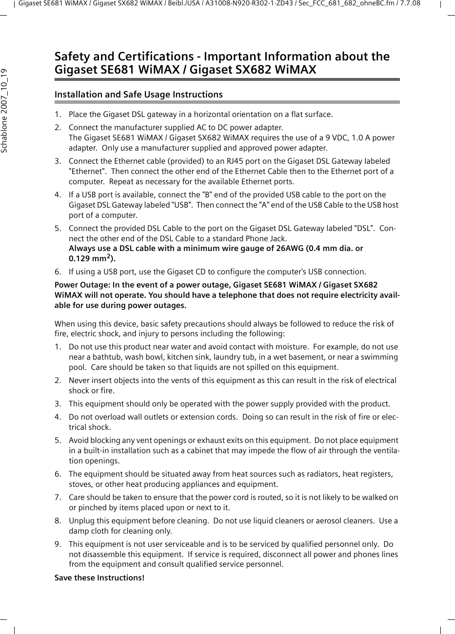 Gigaset SE681 WiMAX / Gigaset SX682 WiMAX / Beibl./USA / A31008-N920-R302-1-ZD43 / Sec_FCC_681_682_ohneBC.fm / 7.7.08Schablone 2007_10_19Safety and Certifications - Important Information about theGigaset SE681 WiMAX / Gigaset SX682 WiMAXInstallation and Safe Usage Instructions 1. Place the Gigaset DSL gateway in a horizontal orientation on a flat surface.2. Connect the manufacturer supplied AC to DC power adapter.  The Gigaset SE681 WiMAX / Gigaset SX682 WiMAX requires the use of a 9 VDC, 1.0 A power adapter.  Only use a manufacturer supplied and approved power adapter.3. Connect the Ethernet cable (provided) to an RJ45 port on the Gigaset DSL Gateway labeled &quot;Ethernet&quot;.  Then connect the other end of the Ethernet Cable then to the Ethernet port of a computer.  Repeat as necessary for the available Ethernet ports.4. If a USB port is available, connect the &quot;B&quot; end of the provided USB cable to the port on the Gigaset DSL Gateway labeled &quot;USB&quot;.  Then connect the &quot;A&quot; end of the USB Cable to the USB host port of a computer.5. Connect the provided DSL Cable to the port on the Gigaset DSL Gateway labeled &quot;DSL&quot;.  Con-nect the other end of the DSL Cable to a standard Phone Jack.  Always use a DSL cable with a minimum wire gauge of 26AWG (0.4 mm dia. or 0.129 mm2).  6. If using a USB port, use the Gigaset CD to configure the computer&apos;s USB connection.Power Outage: In the event of a power outage, Gigaset SE681 WiMAX / Gigaset SX682 WiMAX will not operate. You should have a telephone that does not require electricity avail-able for use during power outages.When using this device, basic safety precautions should always be followed to reduce the risk of fire, electric shock, and injury to persons including the following:1. Do not use this product near water and avoid contact with moisture.  For example, do not use near a bathtub, wash bowl, kitchen sink, laundry tub, in a wet basement, or near a swimming pool.  Care should be taken so that liquids are not spilled on this equipment.2. Never insert objects into the vents of this equipment as this can result in the risk of electrical shock or fire.3. This equipment should only be operated with the power supply provided with the product.  4. Do not overload wall outlets or extension cords.  Doing so can result in the risk of fire or elec-trical shock.5. Avoid blocking any vent openings or exhaust exits on this equipment.  Do not place equipment in a built-in installation such as a cabinet that may impede the flow of air through the ventila-tion openings.6. The equipment should be situated away from heat sources such as radiators, heat registers, stoves, or other heat producing appliances and equipment.7. Care should be taken to ensure that the power cord is routed, so it is not likely to be walked on or pinched by items placed upon or next to it.8. Unplug this equipment before cleaning.  Do not use liquid cleaners or aerosol cleaners.  Use a damp cloth for cleaning only.9. This equipment is not user serviceable and is to be serviced by qualified personnel only.  Do not disassemble this equipment.  If service is required, disconnect all power and phones lines from the equipment and consult qualified service personnel.Save these Instructions!