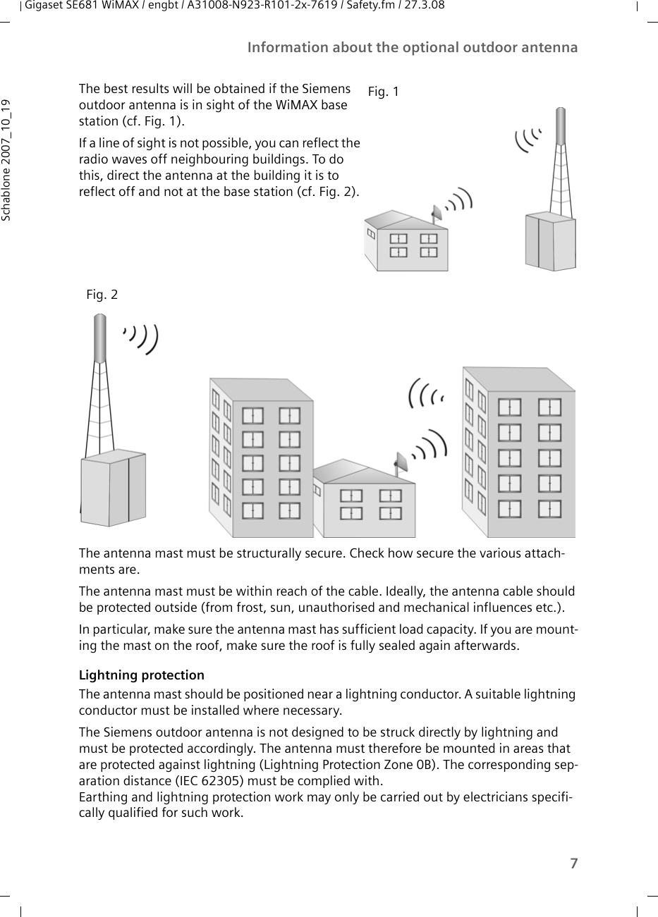 7Information about the optional outdoor antennaGigaset SE681 WiMAX / engbt / A31008-N923-R101-2x-7619 / Safety.fm / 27.3.08Schablone 2007_10_19The antenna mast must be structurally secure. Check how secure the various attach-ments are. The antenna mast must be within reach of the cable. Ideally, the antenna cable should be protected outside (from frost, sun, unauthorised and mechanical influences etc.). In particular, make sure the antenna mast has sufficient load capacity. If you are mount-ing the mast on the roof, make sure the roof is fully sealed again afterwards.Lightning protectionThe antenna mast should be positioned near a lightning conductor. A suitable lightning conductor must be installed where necessary. The Siemens outdoor antenna is not designed to be struck directly by lightning and must be protected accordingly. The antenna must therefore be mounted in areas that are protected against lightning (Lightning Protection Zone 0B). The corresponding sep-aration distance (IEC 62305) must be complied with. Earthing and lightning protection work may only be carried out by electricians specifi-cally qualified for such work.The best results will be obtained if the Siemens outdoor antenna is in sight of the WiMAX base station (cf. Fig. 1).If a line of sight is not possible, you can reflect the radio waves off neighbouring buildings. To do this, direct the antenna at the building it is to reflect off and not at the base station (cf. Fig. 2). Fig. 1Fig. 2