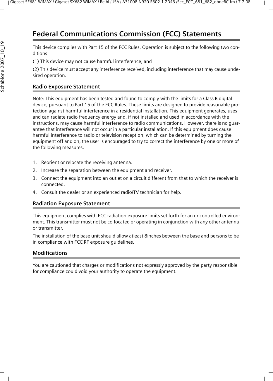 Gigaset SE681 WiMAX / Gigaset SX682 WiMAX / Beibl./USA / A31008-N920-R302-1-ZD43 /Sec_FCC_681_682_ohneBC.fm / 7.7.08Schablone 2007_10_19Federal Communications Commission (FCC) StatementsThis device complies with Part 15 of the FCC Rules. Operation is subject to the following two con-ditions:(1) This device may not cause harmful interference, and(2) This device must accept any interference received, including interference that may cause unde-sired operation.Radio Exposure StatementNote: This equipment has been tested and found to comply with the limits for a Class B digital device, pursuant to Part 15 of the FCC Rules. These limits are designed to provide reasonable pro-tection against harmful interference in a residential installation. This equipment generates, uses and can radiate radio frequency energy and, if not installed and used in accordance with the instructions, may cause harmful interference to radio communications. However, there is no guar-antee that interference will not occur in a particular installation. If this equipment does cause harmful interference to radio or television reception, which can be determined by turning the equipment off and on, the user is encouraged to try to correct the interference by one or more of the following measures:1. Reorient or relocate the receiving antenna.2. Increase the separation between the equipment and receiver.3. Connect the equipment into an outlet on a circuit different from that to which the receiver is connected.4. Consult the dealer or an experienced radio/TV technician for help.Radiation Exposure StatementThis equipment complies with FCC radiation exposure limits set forth for an uncontrolled environ-ment. This transmitter must not be co-located or operating in conjunction with any other antenna or transmitter.The installation of the base unit should allow atleast 8inches between the base and persons to be in compliance with FCC RF exposure guidelines.ModificationsYou are cautioned that charges or modifications not expressly approved by the party responsible for compliance could void your authority to operate the equipment.
