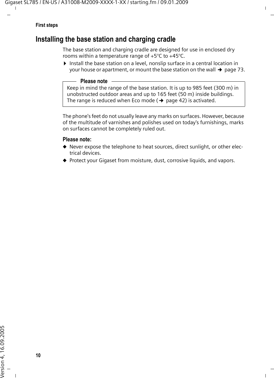 10First stepsGigaset SL785 / EN-US / A31008-M2009-XXXX-1-XX / starting.fm / 09.01.2009Version 4, 16.09.2005Installing the base station and charging cradleThe base station and charging cradle are designed for use in enclosed dry rooms within a temperature range of +5°C to +45°C. ¤Install the base station on a level, nonslip surface in a central location in your house or apartment, or mount the base station on the wall ¢page 73.The phone&apos;s feet do not usually leave any marks on surfaces. However, because of the multitude of varnishes and polishes used on today&apos;s furnishings, marks on surfaces cannot be completely ruled out.Please note: uNever expose the telephone to heat sources, direct sunlight, or other elec-trical devices.uProtect your Gigaset from moisture, dust, corrosive liquids, and vapors.Please noteKeep in mind the range of the base station. It is up to 985 feet (300 m) in unobstructed outdoor areas and up to 165 feet (50 m) inside buildings. The range is reduced when Eco mode (¢page 42) is activated.