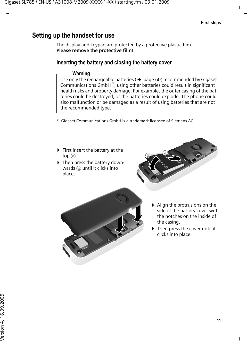 11First stepsGigaset SL785 / EN-US / A31008-M2009-XXXX-1-XX / starting.fm / 09.01.2009Version 4, 16.09.2005Setting up the handset for useThe display and keypad are protected by a protective plastic film. Please remove the protective film!Inserting the battery and closing the battery coverWarningUse only the rechargeable batteries (¢page 60) recommended by Gigaset Communications GmbH *; using other batteries could result in significant health risks and property damage. For example, the outer casing of the bat-teries could be destroyed, or the batteries could explode. The phone could also malfunction or be damaged as a result of using batteries that are not the recommended type.* Gigaset Communications GmbH is a trademark licensee of Siemens AG.¤First insert the battery at the top a.¤Then press the battery down-wards b until it clicks into place.¤Align the protrusions on the side of the battery cover with the notches on the inside of the casing.¤Then press the cover until it clicks into place.ab