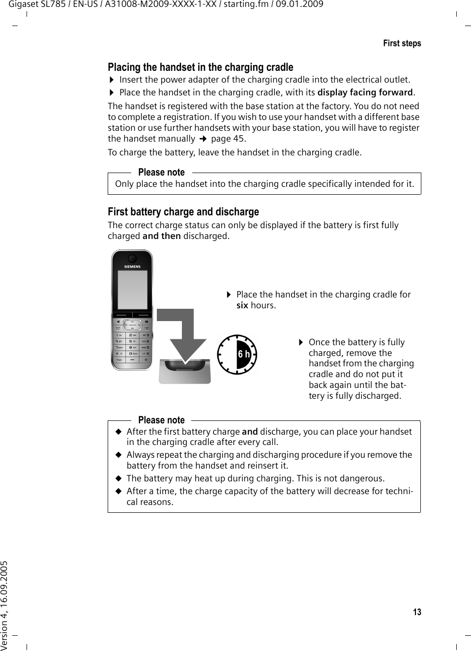 13First stepsGigaset SL785 / EN-US / A31008-M2009-XXXX-1-XX / starting.fm / 09.01.2009Version 4, 16.09.2005Placing the handset in the charging cradle¤Insert the power adapter of the charging cradle into the electrical outlet. ¤Place the handset in the charging cradle, with its display facing forward. The handset is registered with the base station at the factory. You do not need to complete a registration. If you wish to use your handset with a different base station or use further handsets with your base station, you will have to register the handset manually ¢page 45.To charge the battery, leave the handset in the charging cradle. First battery charge and dischargeThe correct charge status can only be displayed if the battery is first fully charged and then discharged.Please noteOnly place the handset into the charging cradle specifically intended for it.Please noteuAfter the first battery charge and discharge, you can place your handset in the charging cradle after every call. uAlways repeat the charging and discharging procedure if you remove the battery from the handset and reinsert it.uThe battery may heat up during charging. This is not dangerous.uAfter a time, the charge capacity of the battery will decrease for techni-cal reasons.¤Place the handset in the charging cradle for six hours.¤Once the battery is fully charged, remove the handset from the charging cradle and do not put it back again until the bat-tery is fully discharged.6 h