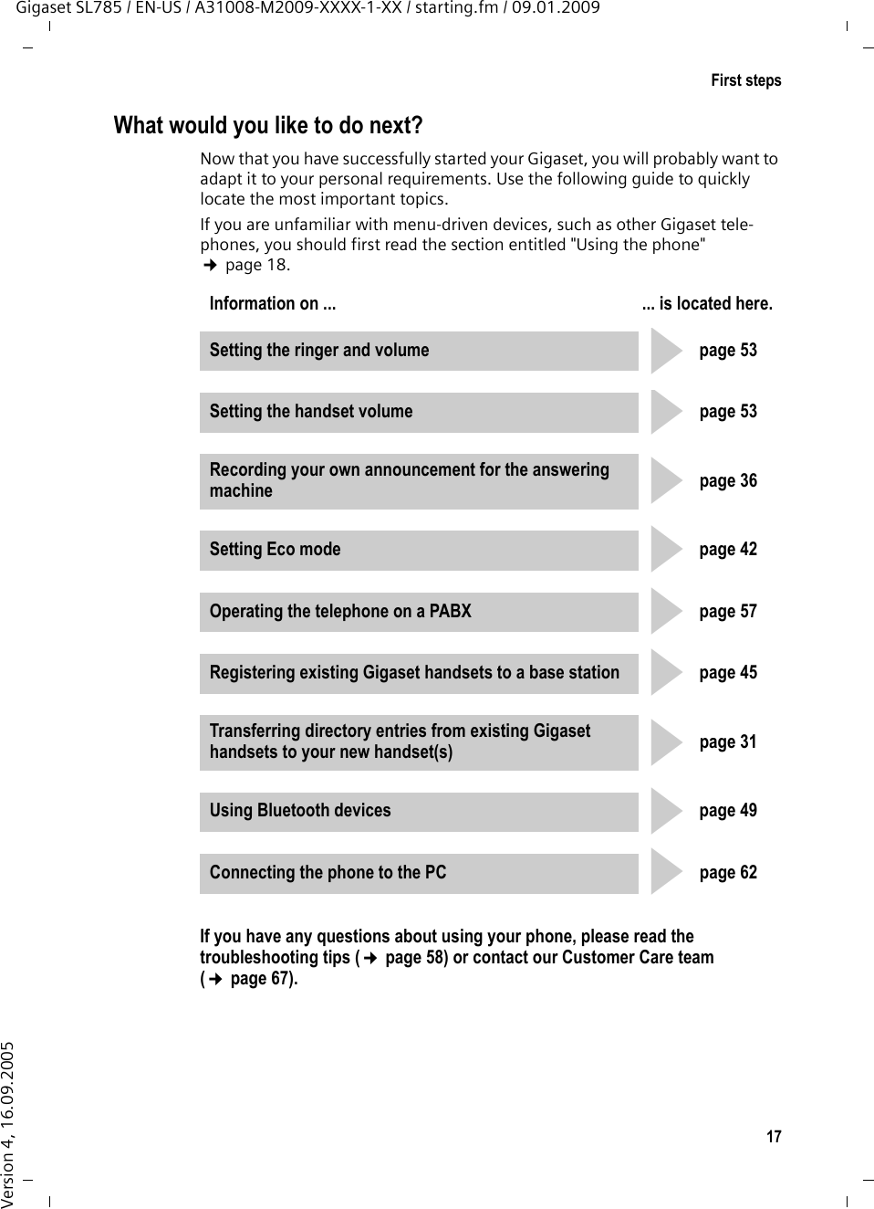 17First stepsGigaset SL785 / EN-US / A31008-M2009-XXXX-1-XX / starting.fm / 09.01.2009Version 4, 16.09.2005What would you like to do next?Now that you have successfully started your Gigaset, you will probably want to adapt it to your personal requirements. Use the following guide to quickly locate the most important topics.If you are unfamiliar with menu-driven devices, such as other Gigaset tele-phones, you should first read the section entitled &quot;Using the phone&quot; ¢page 18.If you have any questions about using your phone, please read the troubleshooting tips (¢page 58) or contact our Customer Care team (¢page 67).Information on ... ... is located here.Setting the ringer and volume page 53Setting the handset volume page 53Recording your own announcement for the answering machine page 36Setting Eco mode page 42Operating the telephone on a PABX page 57Registering existing Gigaset handsets to a base station page 45Transferring directory entries from existing Gigaset handsets to your new handset(s) page 31Using Bluetooth devices page 49Connecting the phone to the PC page 62ggggggggg