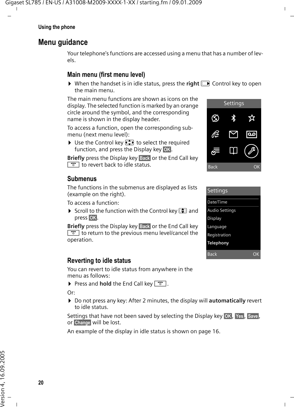 20Using the phoneGigaset SL785 / EN-US / A31008-M2009-XXXX-1-XX / starting.fm / 09.01.2009Version 4, 16.09.2005Menu guidanceYour telephone&apos;s functions are accessed using a menu that has a number of lev-els. Main menu (first menu level) ¤When the handset is in idle status, press the right v Control key to open the main menu.The main menu functions are shown as icons on the display. The selected function is marked by an orange circle around the symbol, and the corresponding name is shown in the display header.To access a function, open the corresponding sub-menu (next menu level):¤Use the Control key p to select the required function, and press the Display key §OK§. Briefly press the Display key §Back§ or the End Call key a to revert back to idle status.Submenus The functions in the submenus are displayed as lists (example on the right). To access a function:¤Scroll to the function with the Control key q and press §OK§. Briefly press the Display key §Back§ or the End Call key a to return to the previous menu level/cancel the operation.Reverting to idle statusYou can revert to idle status from anywhere in the menu as follows:¤Press and hold the End Call key a.Or:¤Do not press any key: After 2 minutes, the display will automatically revert to idle status.Settings that have not been saved by selecting the Display key §OK§, §Yes§, §Save§, or §Change§ will be lost.An example of the display in idle status is shown on page 16. SettingsÇ ò ÉÊË ÌÍÎ ÏBack OKSettingsDate/TimeAudio SettingsDisplayLanguageRegistrationTelephonyBack OK