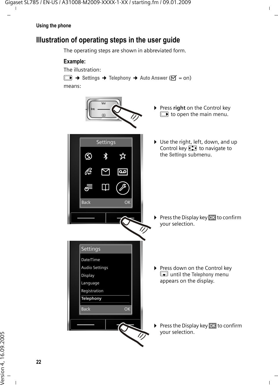 22Using the phoneGigaset SL785 / EN-US / A31008-M2009-XXXX-1-XX / starting.fm / 09.01.2009Version 4, 16.09.2005Illustration of operating steps in the user guideThe operating steps are shown in abbreviated form.Example:The illustration:v ¢Settings ¢Telephony ¢Auto Answer (³=on)means:¤Press right on the Control key v to open the main menu. ¤Use the right, left, down, and up Control key p to navigate to the Settings submenu. ¤Press the Display key §OK§ to confirm your selection. ¤Press down on the Control key s until the Telephony menu appears on the display. ¤Press the Display key §OK§ to confirm your selection. SettingsDate/TimeAudio SettingsDisplayLanguageRegistrationTelephonyBack OKSettingsÇ ò ÉÊË ÌÍÎ ÏBack OK