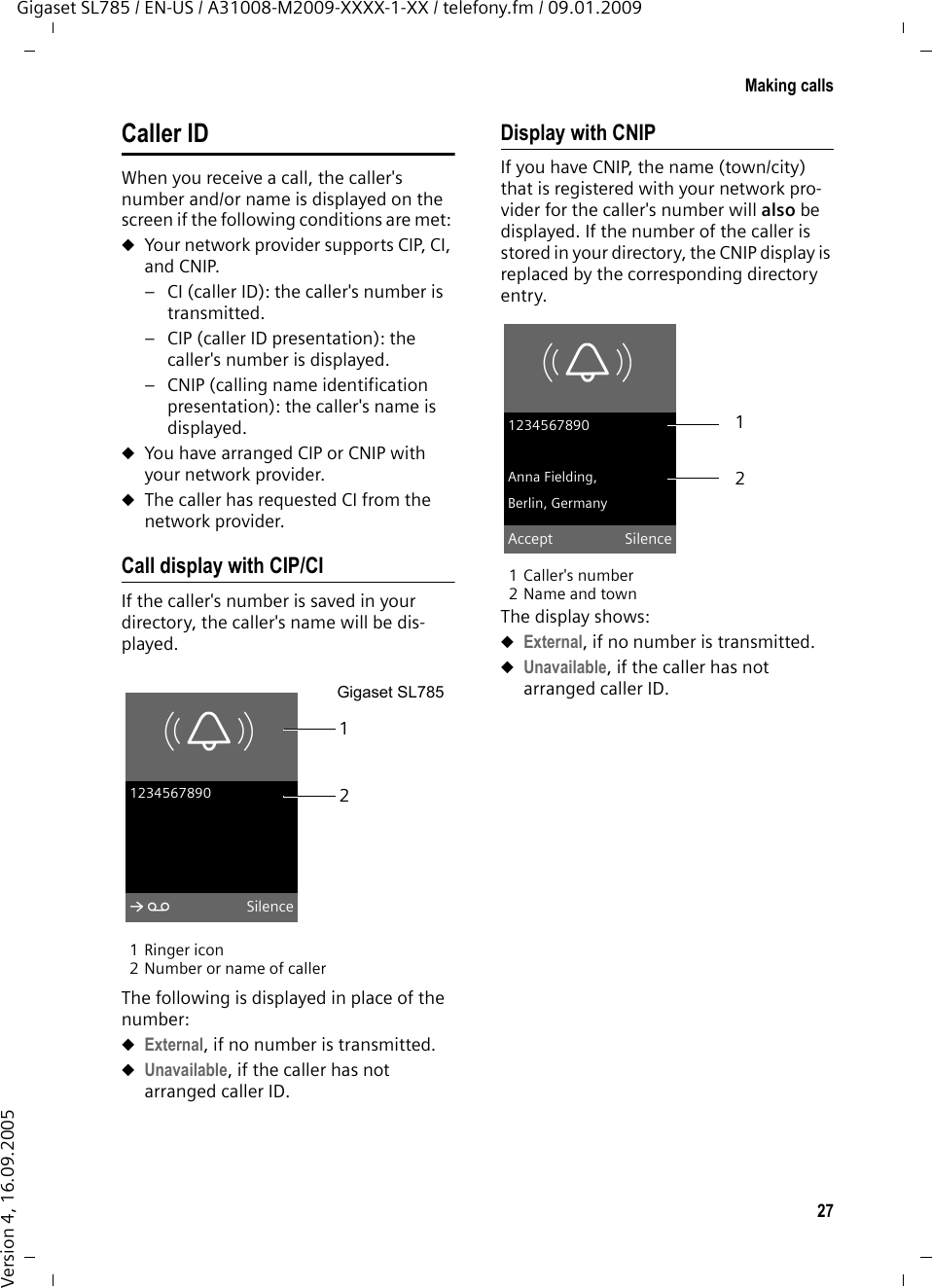 27Making callsGigaset SL785 / EN-US / A31008-M2009-XXXX-1-XX / telefony.fm / 09.01.2009Version 4, 16.09.2005Caller IDWhen you receive a call, the caller&apos;s number and/or name is displayed on the screen if the following conditions are met: uYour network provider supports CIP, CI, and CNIP. – CI (caller ID): the caller&apos;s number is transmitted.– CIP (caller ID presentation): the caller&apos;s number is displayed.– CNIP (calling name identification presentation): the caller&apos;s name is displayed.uYou have arranged CIP or CNIP with your network provider. uThe caller has requested CI from the network provider.Call display with CIP/CIIf the caller&apos;s number is saved in your directory, the caller&apos;s name will be dis-played.1 Ringer icon 2 Number or name of callerThe following is displayed in place of the number:uExternal, if no number is transmitted.uUnavailable, if the caller has not arranged caller ID. Display with CNIPIf you have CNIP, the name (town/city) that is registered with your network pro-vider for the caller&apos;s number will also be displayed. If the number of the caller is stored in your directory, the CNIP display is replaced by the corresponding directory entry.1 Caller&apos;s number 2 Name and townThe display shows:uExternal, if no number is transmitted.uUnavailable, if the caller has not arranged caller ID. 12Gigaset SL785ØÙÚ1234567890àSilenceØÙÚ1234567890Anna Fielding,Berlin, GermanyAccept Silence21