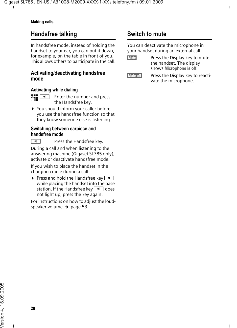 28Making callsGigaset SL785 / EN-US / A31008-M2009-XXXX-1-XX / telefony.fm / 09.01.2009Version 4, 16.09.2005Handsfree talkingIn handsfree mode, instead of holding the handset to your ear, you can put it down, for example, on the table in front of you. This allows others to participate in the call.Activating/deactivating handsfree modeActivating while dialing ~d Enter the number and press the Handsfree key.¤You should inform your caller before you use the handsfree function so that they know someone else is listening. Switching between earpiece and handsfree modedPress the Handsfree key.During a call and when listening to the answering machine (Gigaset SL785 only), activate or deactivate handsfree mode.If you wish to place the handset in the charging cradle during a call:¤Press and hold the Handsfree key d while placing the handset into the base station. If the Handsfree key d does not light up, press the key again.For instructions on how to adjust the loud-speaker volume ¢page 53. Switch to muteYou can deactivate the microphone in your handset during an external call. §Mute§ Press the Display key to mute the handset. The display shows Microphone is off.§Mute off§ Press the Display key to reacti-vate the microphone. 