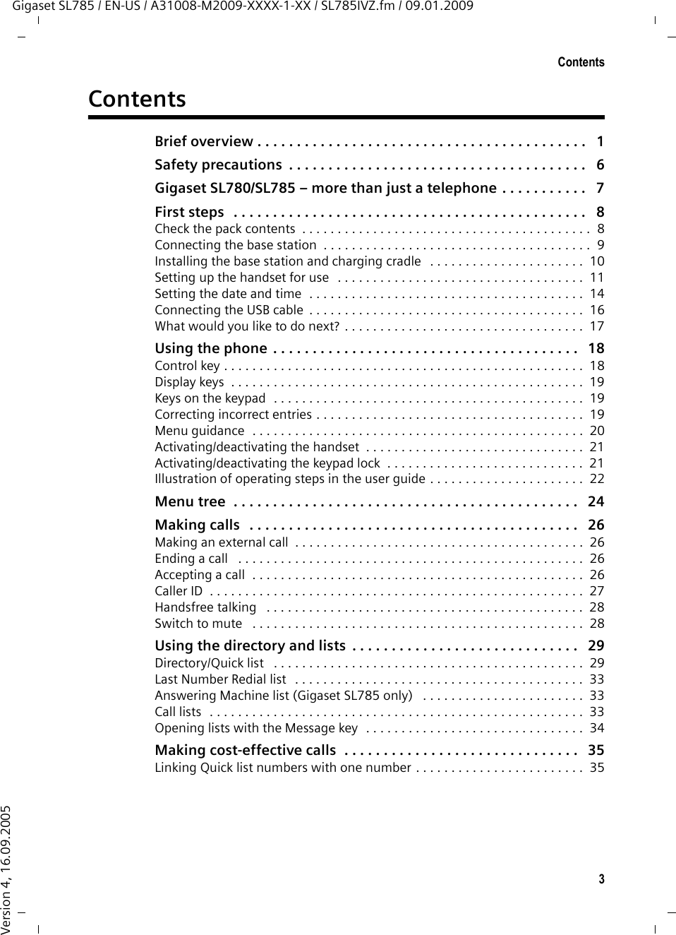 3ContentsGigaset SL785 / EN-US / A31008-M2009-XXXX-1-XX / SL785IVZ.fm / 09.01.2009Version 4, 16.09.2005ContentsBrief overview . . . . . . . . . . . . . . . . . . . . . . . . . . . . . . . . . . . . . . . . . .   1Safety precautions  . . . . . . . . . . . . . . . . . . . . . . . . . . . . . . . . . . . . . .   6Gigaset SL780/SL785 – more than just a telephone . . . . . . . . . . .   7First steps   . . . . . . . . . . . . . . . . . . . . . . . . . . . . . . . . . . . . . . . . . . . . .   8Check the pack contents  . . . . . . . . . . . . . . . . . . . . . . . . . . . . . . . . . . . . . . . . .  8Connecting the base station  . . . . . . . . . . . . . . . . . . . . . . . . . . . . . . . . . . . . . .  9Installing the base station and charging cradle   . . . . . . . . . . . . . . . . . . . . . .  10Setting up the handset for use  . . . . . . . . . . . . . . . . . . . . . . . . . . . . . . . . . . .  11Setting the date and time  . . . . . . . . . . . . . . . . . . . . . . . . . . . . . . . . . . . . . . .  14Connecting the USB cable  . . . . . . . . . . . . . . . . . . . . . . . . . . . . . . . . . . . . . . .  16What would you like to do next? . . . . . . . . . . . . . . . . . . . . . . . . . . . . . . . . . .  17Using the phone  . . . . . . . . . . . . . . . . . . . . . . . . . . . . . . . . . . . . . . .   18Control key . . . . . . . . . . . . . . . . . . . . . . . . . . . . . . . . . . . . . . . . . . . . . . . . . . .  18Display keys  . . . . . . . . . . . . . . . . . . . . . . . . . . . . . . . . . . . . . . . . . . . . . . . . . .  19Keys on the keypad  . . . . . . . . . . . . . . . . . . . . . . . . . . . . . . . . . . . . . . . . . . . .  19Correcting incorrect entries . . . . . . . . . . . . . . . . . . . . . . . . . . . . . . . . . . . . . .  19Menu guidance  . . . . . . . . . . . . . . . . . . . . . . . . . . . . . . . . . . . . . . . . . . . . . . .  20Activating/deactivating the handset  . . . . . . . . . . . . . . . . . . . . . . . . . . . . . . .  21Activating/deactivating the keypad lock  . . . . . . . . . . . . . . . . . . . . . . . . . . . .  21Illustration of operating steps in the user guide . . . . . . . . . . . . . . . . . . . . . .  22Menu tree  . . . . . . . . . . . . . . . . . . . . . . . . . . . . . . . . . . . . . . . . . . . .   24Making calls   . . . . . . . . . . . . . . . . . . . . . . . . . . . . . . . . . . . . . . . . . .   26Making an external call  . . . . . . . . . . . . . . . . . . . . . . . . . . . . . . . . . . . . . . . . .  26Ending a call   . . . . . . . . . . . . . . . . . . . . . . . . . . . . . . . . . . . . . . . . . . . . . . . . .  26Accepting a call  . . . . . . . . . . . . . . . . . . . . . . . . . . . . . . . . . . . . . . . . . . . . . . .  26Caller ID  . . . . . . . . . . . . . . . . . . . . . . . . . . . . . . . . . . . . . . . . . . . . . . . . . . . . .  27Handsfree talking   . . . . . . . . . . . . . . . . . . . . . . . . . . . . . . . . . . . . . . . . . . . . .  28Switch to mute   . . . . . . . . . . . . . . . . . . . . . . . . . . . . . . . . . . . . . . . . . . . . . . .  28Using the directory and lists  . . . . . . . . . . . . . . . . . . . . . . . . . . . . .   29Directory/Quick list   . . . . . . . . . . . . . . . . . . . . . . . . . . . . . . . . . . . . . . . . . . . .  29Last Number Redial list   . . . . . . . . . . . . . . . . . . . . . . . . . . . . . . . . . . . . . . . . .  33Answering Machine list (Gigaset SL785 only)   . . . . . . . . . . . . . . . . . . . . . . .  33Call lists  . . . . . . . . . . . . . . . . . . . . . . . . . . . . . . . . . . . . . . . . . . . . . . . . . . . . .  33Opening lists with the Message key  . . . . . . . . . . . . . . . . . . . . . . . . . . . . . . .  34Making cost-effective calls  . . . . . . . . . . . . . . . . . . . . . . . . . . . . . .   35Linking Quick list numbers with one number . . . . . . . . . . . . . . . . . . . . . . . .  35