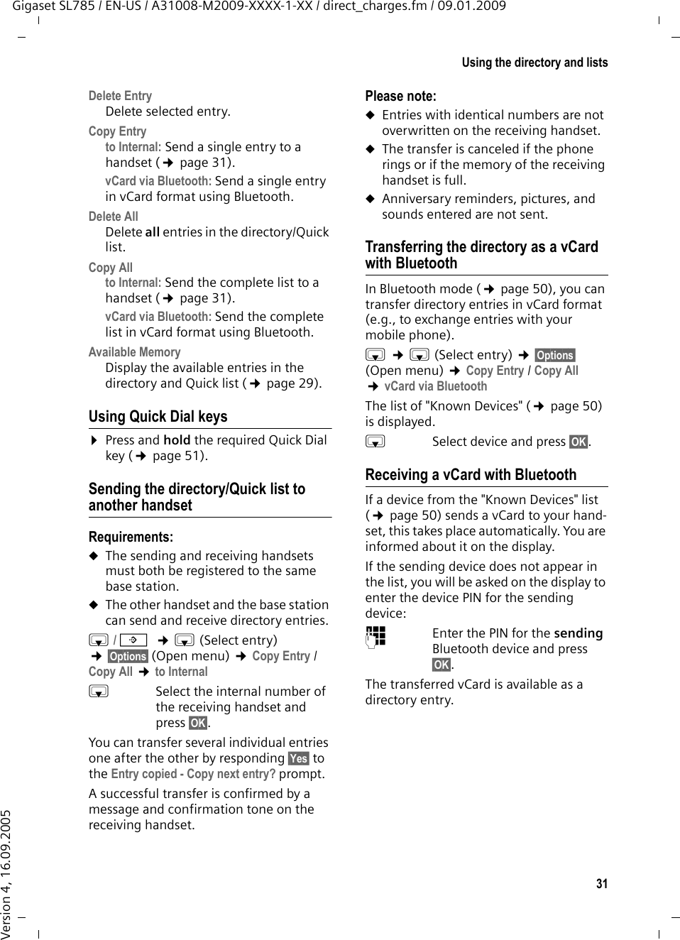 31Using the directory and listsGigaset SL785 / EN-US / A31008-M2009-XXXX-1-XX / direct_charges.fm / 09.01.2009Version 4, 16.09.2005Delete Entry Delete selected entry.Copy Entryto Internal: Send a single entry to a handset (¢page 31).vCard via Bluetooth: Send a single entry in vCard format using Bluetooth.Delete AllDelete all entries in the directory/Quick list.Copy Allto Internal: Send the complete list to a handset (¢page 31).vCard via Bluetooth: Send the complete list in vCard format using Bluetooth.Available Memory Display the available entries in the directory and Quick list (¢page 29).Using Quick Dial keys¤Press and hold the required Quick Dial key (¢page 51).Sending the directory/Quick list to another handsetRequirements:uThe sending and receiving handsets must both be registered to the same base station. uThe other handset and the base station can send and receive directory entries.s/ C  ¢s(Select entry) ¢§Options§ (Open menu) ¢Copy Entry / Copy All ¢to Internal sSelect the internal number of the receiving handset and press §OK§. You can transfer several individual entries one after the other by responding §Yes§ to the Entry copied - Copy next entry? prompt.A successful transfer is confirmed by a message and confirmation tone on the receiving handset.Please note: uEntries with identical numbers are not overwritten on the receiving handset. uThe transfer is canceled if the phone rings or if the memory of the receiving handset is full.uAnniversary reminders, pictures, and sounds entered are not sent.Transferring the directory as a vCard with BluetoothIn Bluetooth mode (¢page 50), you can transfer directory entries in vCard format (e.g., to exchange entries with your mobile phone).s ¢s(Select entry) ¢§Options§(Open menu) ¢Copy Entry / Copy All  ¢vCard via BluetoothThe list of &quot;Known Devices&quot; (¢page 50) is displayed.sSelect device and press §OK§.Receiving a vCard with BluetoothIf a device from the &quot;Known Devices&quot; list (¢page 50) sends a vCard to your hand-set, this takes place automatically. You are informed about it on the display.If the sending device does not appear in the list, you will be asked on the display to enter the device PIN for the sending device:~Enter the PIN for the sending Bluetooth device and press §OK§.The transferred vCard is available as a directory entry.