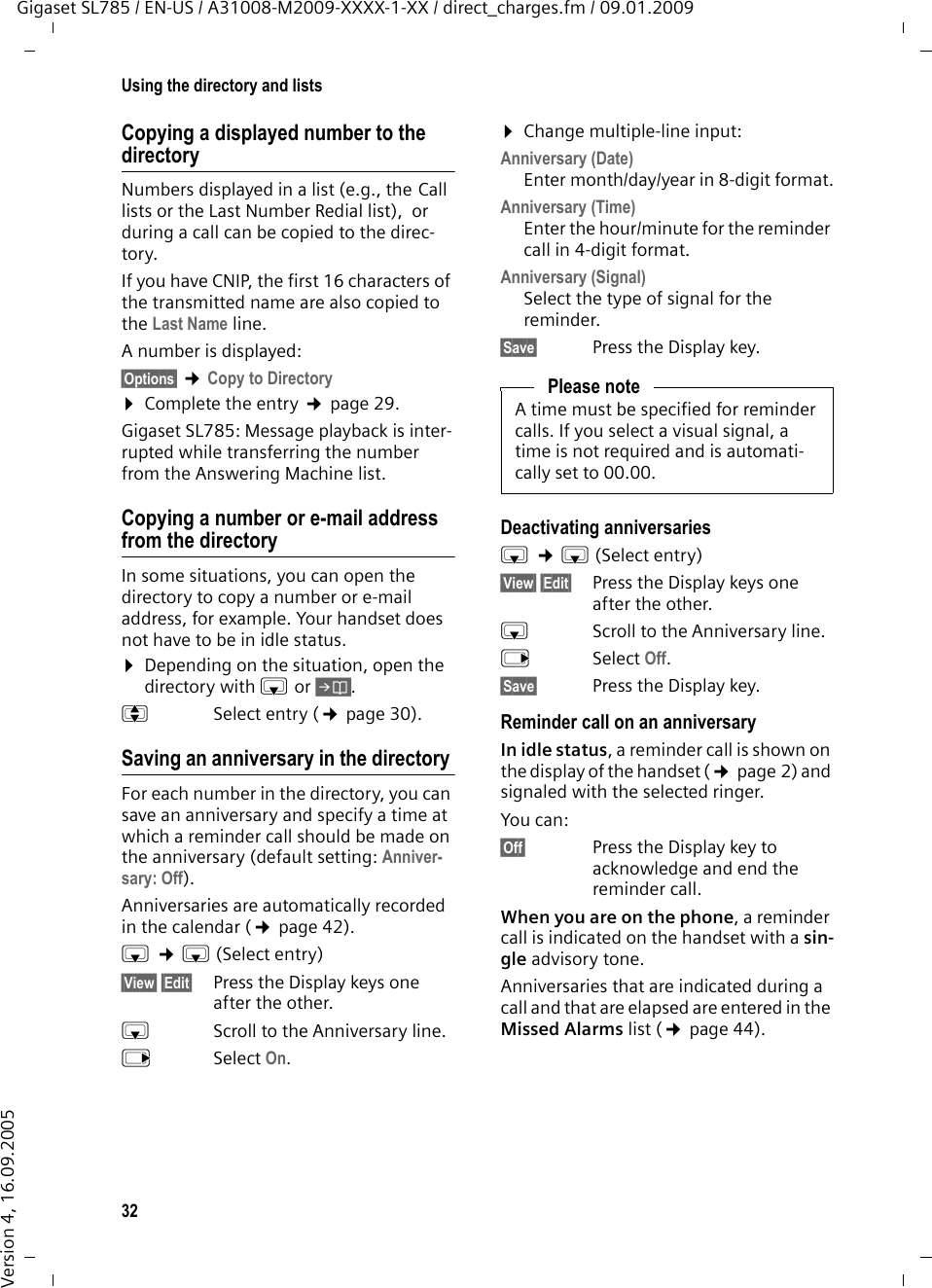 32Using the directory and listsGigaset SL785 / EN-US / A31008-M2009-XXXX-1-XX / direct_charges.fm / 09.01.2009Version 4, 16.09.2005Copying a displayed number to the directoryNumbers displayed in a list (e.g., the Call lists or the Last Number Redial list),  or during a call can be copied to the direc-tory.If you have CNIP, the first 16 characters of the transmitted name are also copied to the Last Name line. A number is displayed: §Options§ ¢Copy to Directory¤Complete the entry ¢page 29. Gigaset SL785: Message playback is inter-rupted while transferring the number from the Answering Machine list. Copying a number or e-mail address from the directory In some situations, you can open the directory to copy a number or e-mail address, for example. Your handset does not have to be in idle status.¤Depending on the situation, open the directory with s or Ó.qSelect entry (¢page 30).Saving an anniversary in the directory For each number in the directory, you can save an anniversary and specify a time at which a reminder call should be made on the anniversary (default setting: Anniver-sary: Off).Anniversaries are automatically recorded in the calendar (¢page 42).s ¢s (Select entry)§View§ §Edit§  Press the Display keys one after the other.sScroll to the Anniversary line.vSelect On.¤Change multiple-line input:Anniversary (Date)Enter month/day/year in 8-digit format.Anniversary (Time)Enter the hour/minute for the reminder call in 4-digit format. Anniversary (Signal)Select the type of signal for the reminder.§Save§  Press the Display key.Deactivating anniversariess ¢s (Select entry)§View§ §Edit§ Press the Display keys one after the other.sScroll to the Anniversary line.vSelect Off.§Save§  Press the Display key.Reminder call on an anniversaryIn idle status, a reminder call is shown on the display of the handset (¢page 2) and signaled with the selected ringer.You can:§Off§ Press the Display key to acknowledge and end the reminder call. When you are on the phone, a reminder call is indicated on the handset with a sin-gle advisory tone.Anniversaries that are indicated during a call and that are elapsed are entered in the Missed Alarms list (¢page 44).Please noteA time must be specified for reminder calls. If you select a visual signal, a time is not required and is automati-cally set to 00.00.
