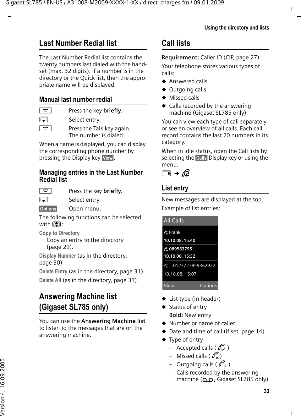 33Using the directory and listsGigaset SL785 / EN-US / A31008-M2009-XXXX-1-XX / direct_charges.fm / 09.01.2009Version 4, 16.09.2005Last Number Redial listThe Last Number Redial list contains the twenty numbers last dialed with the hand-set (max. 32 digits). If a number is in the directory or the Quick list, then the appro-priate name will be displayed.Manual last number redialcPress the key briefly.sSelect entry. cPress the Talk key again. The number is dialed.When a name is displayed, you can display the corresponding phone number by pressing the Display key §View§.Managing entries in the Last Number Redial listcPress the key briefly.sSelect entry.§Options§ Open menu.The following functions can be selected with q: Copy to DirectoryCopy an entry to the directory (page 29).Display Number (as in the directory, page 30)Delete Entry (as in the directory, page 31) Delete All (as in the directory, page 31) Answering Machine list (Gigaset SL785 only)You can use the Answering Machine list to listen to the messages that are on the answering machine. Call listsRequirement: Caller ID (CIP, page 27)Your telephone stores various types of calls: uAnswered callsuOutgoing callsuMissed callsuCalls recorded by the answering machine (Gigaset SL785 only)You can view each type of call separately or see an overview of all calls. Each call record contains the last 20 numbers in its category.When in idle status, open the Call lists by selecting the §Calls§ Display key or using the menu:v ¢ÊList entryNew messages are displayed at the top.Example of list entries:uList type (in header) uStatus of entryBold: New entryuNumber or name of calleruDate and time of call (if set, page 14)uType of entry: – Accepted calls ( › )– Missed calls ( ™)– Outgoing calls ( š )– Calls recorded by the answering machine (Ã, Gigaset SL785 only)All Calls™ Frank10.10.08, 15:40š 08956379510.10.08, 15:32™ ...012372785936292210.10.08, 15:07View Options