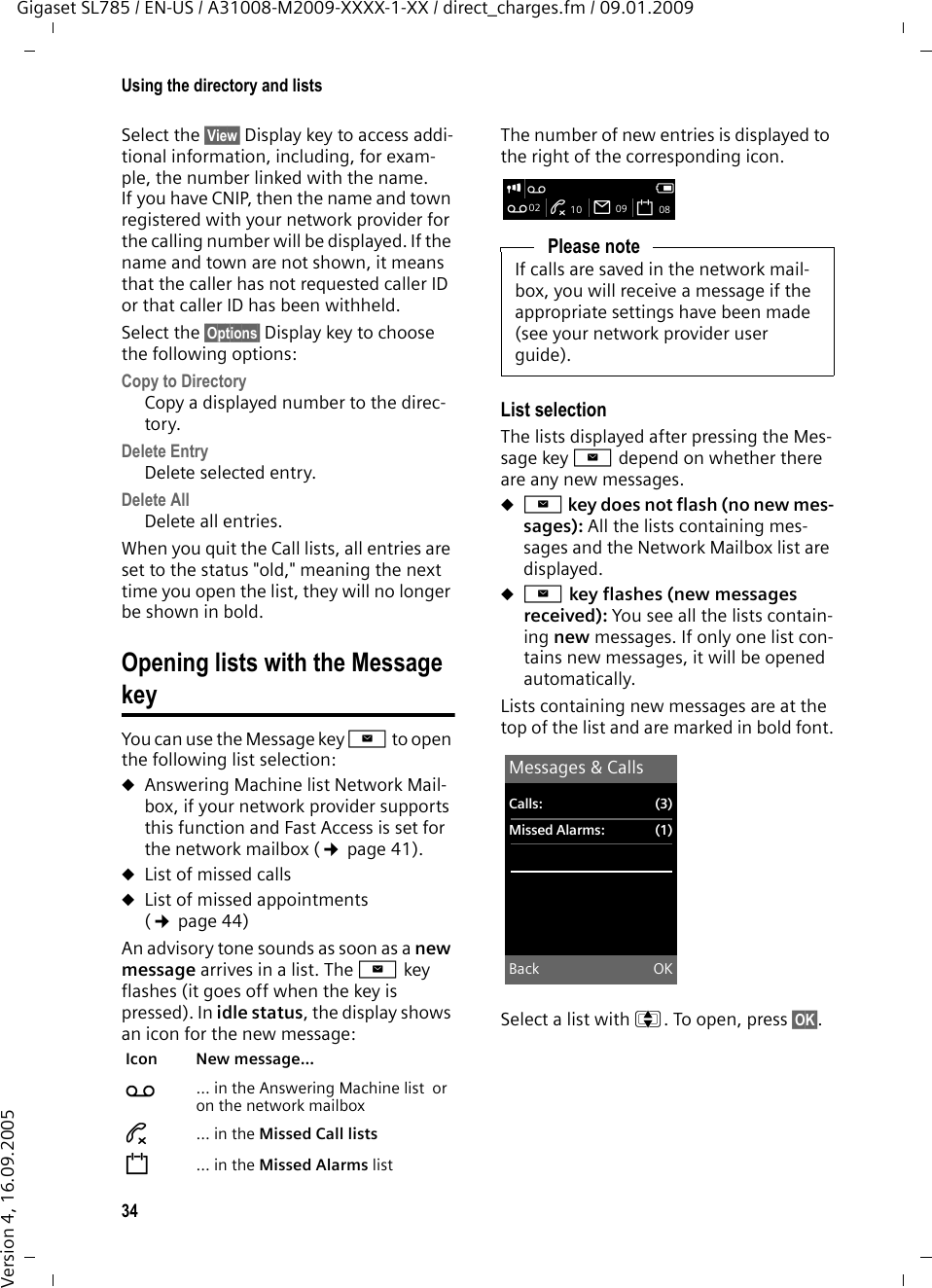 34Using the directory and listsGigaset SL785 / EN-US / A31008-M2009-XXXX-1-XX / direct_charges.fm / 09.01.2009Version 4, 16.09.2005Select the §View§ Display key to access addi-tional information, including, for exam-ple, the number linked with the name. If you have CNIP, then the name and town registered with your network provider for the calling number will be displayed. If the name and town are not shown, it means that the caller has not requested caller ID or that caller ID has been withheld. Select the §Options§ Display key to choose the following options:Copy to Directory Copy a displayed number to the direc-tory.Delete Entry Delete selected entry.Delete All Delete all entries.When you quit the Call lists, all entries are set to the status &quot;old,&quot; meaning the next time you open the list, they will no longer be shown in bold.Opening lists with the Message keyYou can use the Message key f to open the following list selection:uAnswering Machine list Network Mail-box, if your network provider supports this function and Fast Access is set for the network mailbox (¢page 41).uList of missed callsuList of missed appointments (¢page 44)An advisory tone sounds as soon as a new message arrives in a list. The f key flashes (it goes off when the key is pressed). In idle status, the display shows an icon for the new message: The number of new entries is displayed to the right of the corresponding icon.List selectionThe lists displayed after pressing the Mes-sage key f depend on whether there are any new messages.uf key does not flash (no new mes-sages): All the lists containing mes-sages and the Network Mailbox list are displayed.uf key flashes (new messages received): You see all the lists contain-ing new messages. If only one list con-tains new messages, it will be opened automatically.Lists containing new messages are at the top of the list and are marked in bold font.Select a list with q. To open, press §OK§.Icon New message... Ã ... in the Answering Machine list  or on the network mailbox™ ... in the Missed Call listsn ... in the Missed Alarms listPlease noteIf calls are saved in the network mail-box, you will receive a message if the appropriate settings have been made (see your network provider user guide).i Ã VÃ02 ™ 10 Ë09 n08Messages &amp; CallsCalls: (3)Missed Alarms: (1)Back OK