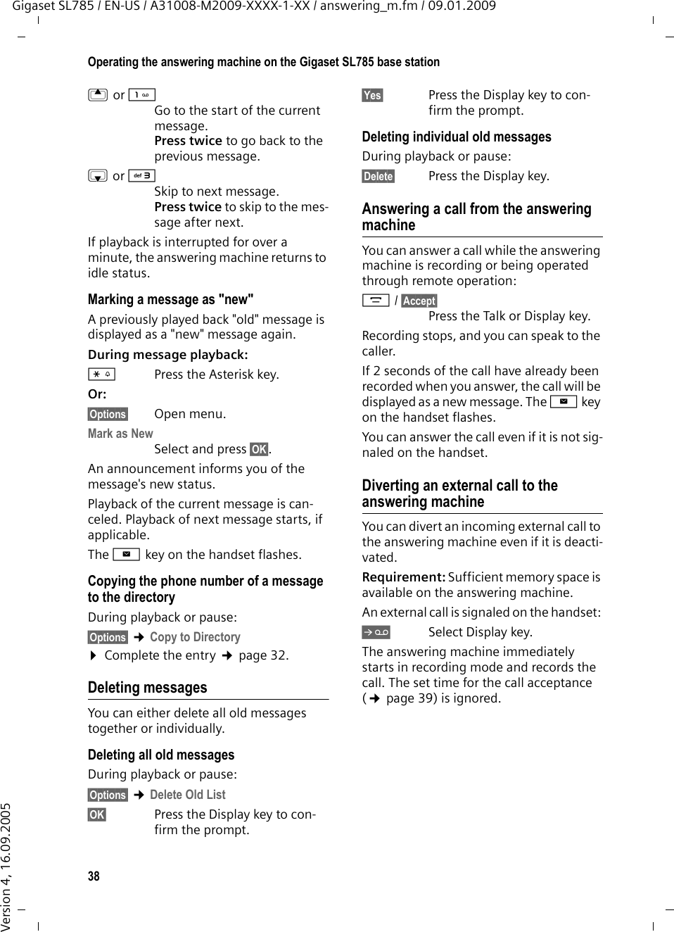 38Operating the answering machine on the Gigaset SL785 base stationGigaset SL785 / EN-US / A31008-M2009-XXXX-1-XX / answering_m.fm / 09.01.2009Version 4, 16.09.2005t orGo to the start of the current message.Press twice to go back to the previous message.s or 3Skip to next message.Press twice to skip to the mes-sage after next.If playback is interrupted for over a minute, the answering machine returns to idle status.Marking a message as &quot;new&quot;A previously played back &quot;old&quot; message is displayed as a &quot;new&quot; message again.During message playback: *Press the Asterisk key.Or:§Options§ Open menu.Mark as New Select and press §OK§.An announcement informs you of the message&apos;s new status.Playback of the current message is can-celed. Playback of next message starts, if applicable. The f key on the handset flashes.Copying the phone number of a message to the directoryDuring playback or pause:§Options§ ¢Copy to Directory ¤Complete the entry ¢page 32.Deleting messagesYou can either delete all old messages together or individually. Deleting all old messagesDuring playback or pause:§Options§ ¢Delete Old List§OK§ Press the Display key to con-firm the prompt.§Yes§ Press the Display key to con-firm the prompt.Deleting individual old messagesDuring playback or pause:§Delete§ Press the Display key.Answering a call from the answering machineYou can answer a call while the answering machine is recording or being operated through remote operation:c/ §Accept§Press the Talk or Display key.Recording stops, and you can speak to the caller.If 2 seconds of the call have already been recorded when you answer, the call will be displayed as a new message. The f key on the handset flashes.You can answer the call even if it is not sig-naled on the handset. Diverting an external call to the answering machineYou can divert an incoming external call to the answering machine even if it is deacti-vated. Requirement: Sufficient memory space is available on the answering machine. An external call is signaled on the handset: ÔSelect Display key. The answering machine immediately starts in recording mode and records the call. The set time for the call acceptance (¢page 39) is ignored.