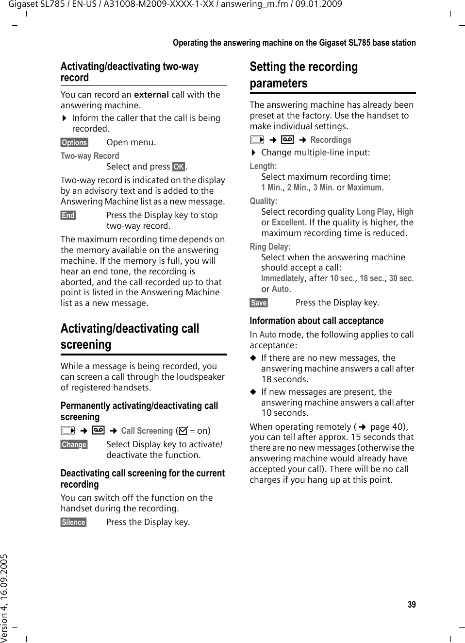 39Operating the answering machine on the Gigaset SL785 base stationGigaset SL785 / EN-US / A31008-M2009-XXXX-1-XX / answering_m.fm / 09.01.2009Version 4, 16.09.2005Activating/deactivating two-way recordYou can record an external call with the answering machine. ¤Inform the caller that the call is being recorded.§Options§ Open menu.Two-way Record Select and press §OK§. Two-way record is indicated on the display by an advisory text and is added to the Answering Machine list as a new message. §End§  Press the Display key to stop two-way record.The maximum recording time depends on the memory available on the answering machine. If the memory is full, you will hear an end tone, the recording is aborted, and the call recorded up to that point is listed in the Answering Machine list as a new message. Activating/deactivating call screeningWhile a message is being recorded, you can screen a call through the loudspeaker of registered handsets.Permanently activating/deactivating call screeningv ¢Ì ¢Call Screening (³=on)§Change§ Select Display key to activate/deactivate the function.Deactivating call screening for the current recordingYou can switch off the function on the handset during the recording.§Silence§ Press the Display key.Setting the recording parametersThe answering machine has already been preset at the factory. Use the handset to make individual settings.v ¢Ì ¢Recordings¤Change multiple-line input:Length:Select maximum recording time:1 Min., 2 Min., 3 Min. or Maximum.Quality:Select recording quality Long Play, High or Excellent. If the quality is higher, the maximum recording time is reduced.Ring Delay:Select when the answering machine should accept a call:Immediately, after 10 sec., 18 sec., 30 sec. or Auto.§Save§ Press the Display key.Information about call acceptanceIn Auto mode, the following applies to call acceptance: uIf there are no new messages, the answering machine answers a call after 18 seconds.uIf new messages are present, the answering machine answers a call after 10 seconds. When operating remotely (¢page 40), you can tell after approx. 15 seconds that there are no new messages (otherwise the answering machine would already have accepted your call). There will be no call charges if you hang up at this point.