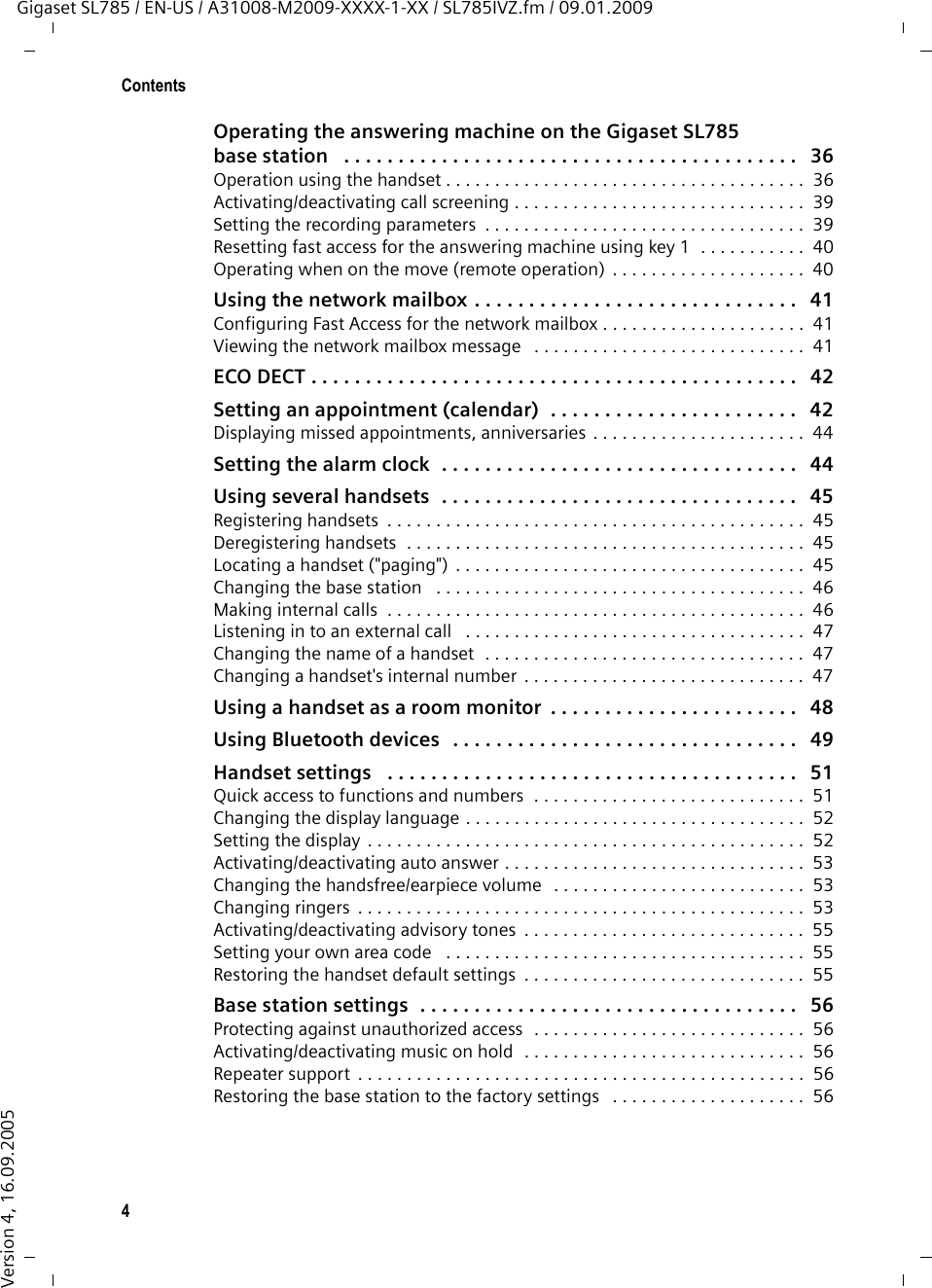 4ContentsGigaset SL785 / EN-US / A31008-M2009-XXXX-1-XX / SL785IVZ.fm / 09.01.2009Version 4, 16.09.2005Operating the answering machine on the Gigaset SL785 base station   . . . . . . . . . . . . . . . . . . . . . . . . . . . . . . . . . . . . . . . . . .   36Operation using the handset . . . . . . . . . . . . . . . . . . . . . . . . . . . . . . . . . . . . .  36Activating/deactivating call screening . . . . . . . . . . . . . . . . . . . . . . . . . . . . . .  39Setting the recording parameters  . . . . . . . . . . . . . . . . . . . . . . . . . . . . . . . . .  39Resetting fast access for the answering machine using key 1  . . . . . . . . . . .  40Operating when on the move (remote operation) . . . . . . . . . . . . . . . . . . . .  40Using the network mailbox . . . . . . . . . . . . . . . . . . . . . . . . . . . . . .   41Configuring Fast Access for the network mailbox . . . . . . . . . . . . . . . . . . . . .  41Viewing the network mailbox message   . . . . . . . . . . . . . . . . . . . . . . . . . . . .  41ECO DECT . . . . . . . . . . . . . . . . . . . . . . . . . . . . . . . . . . . . . . . . . . . . .   42Setting an appointment (calendar)  . . . . . . . . . . . . . . . . . . . . . . .   42Displaying missed appointments, anniversaries . . . . . . . . . . . . . . . . . . . . . .  44Setting the alarm clock  . . . . . . . . . . . . . . . . . . . . . . . . . . . . . . . . .   44Using several handsets  . . . . . . . . . . . . . . . . . . . . . . . . . . . . . . . . .   45Registering handsets  . . . . . . . . . . . . . . . . . . . . . . . . . . . . . . . . . . . . . . . . . . .  45Deregistering handsets  . . . . . . . . . . . . . . . . . . . . . . . . . . . . . . . . . . . . . . . . .  45Locating a handset (&quot;paging&quot;) . . . . . . . . . . . . . . . . . . . . . . . . . . . . . . . . . . . .  45Changing the base station   . . . . . . . . . . . . . . . . . . . . . . . . . . . . . . . . . . . . . .  46Making internal calls  . . . . . . . . . . . . . . . . . . . . . . . . . . . . . . . . . . . . . . . . . . .  46Listening in to an external call   . . . . . . . . . . . . . . . . . . . . . . . . . . . . . . . . . . .  47Changing the name of a handset  . . . . . . . . . . . . . . . . . . . . . . . . . . . . . . . . .  47Changing a handset&apos;s internal number  . . . . . . . . . . . . . . . . . . . . . . . . . . . . .  47Using a handset as a room monitor  . . . . . . . . . . . . . . . . . . . . . . .   48Using Bluetooth devices   . . . . . . . . . . . . . . . . . . . . . . . . . . . . . . . .   49Handset settings   . . . . . . . . . . . . . . . . . . . . . . . . . . . . . . . . . . . . . .   51Quick access to functions and numbers  . . . . . . . . . . . . . . . . . . . . . . . . . . . .  51Changing the display language . . . . . . . . . . . . . . . . . . . . . . . . . . . . . . . . . . .  52Setting the display . . . . . . . . . . . . . . . . . . . . . . . . . . . . . . . . . . . . . . . . . . . . .  52Activating/deactivating auto answer . . . . . . . . . . . . . . . . . . . . . . . . . . . . . . .  53Changing the handsfree/earpiece volume  . . . . . . . . . . . . . . . . . . . . . . . . . .  53Changing ringers  . . . . . . . . . . . . . . . . . . . . . . . . . . . . . . . . . . . . . . . . . . . . . .  53Activating/deactivating advisory tones  . . . . . . . . . . . . . . . . . . . . . . . . . . . . .  55Setting your own area code   . . . . . . . . . . . . . . . . . . . . . . . . . . . . . . . . . . . . .  55Restoring the handset default settings  . . . . . . . . . . . . . . . . . . . . . . . . . . . . .  55Base station settings  . . . . . . . . . . . . . . . . . . . . . . . . . . . . . . . . . . .   56Protecting against unauthorized access  . . . . . . . . . . . . . . . . . . . . . . . . . . . .  56Activating/deactivating music on hold  . . . . . . . . . . . . . . . . . . . . . . . . . . . . .  56Repeater support  . . . . . . . . . . . . . . . . . . . . . . . . . . . . . . . . . . . . . . . . . . . . . .  56Restoring the base station to the factory settings   . . . . . . . . . . . . . . . . . . . .  56