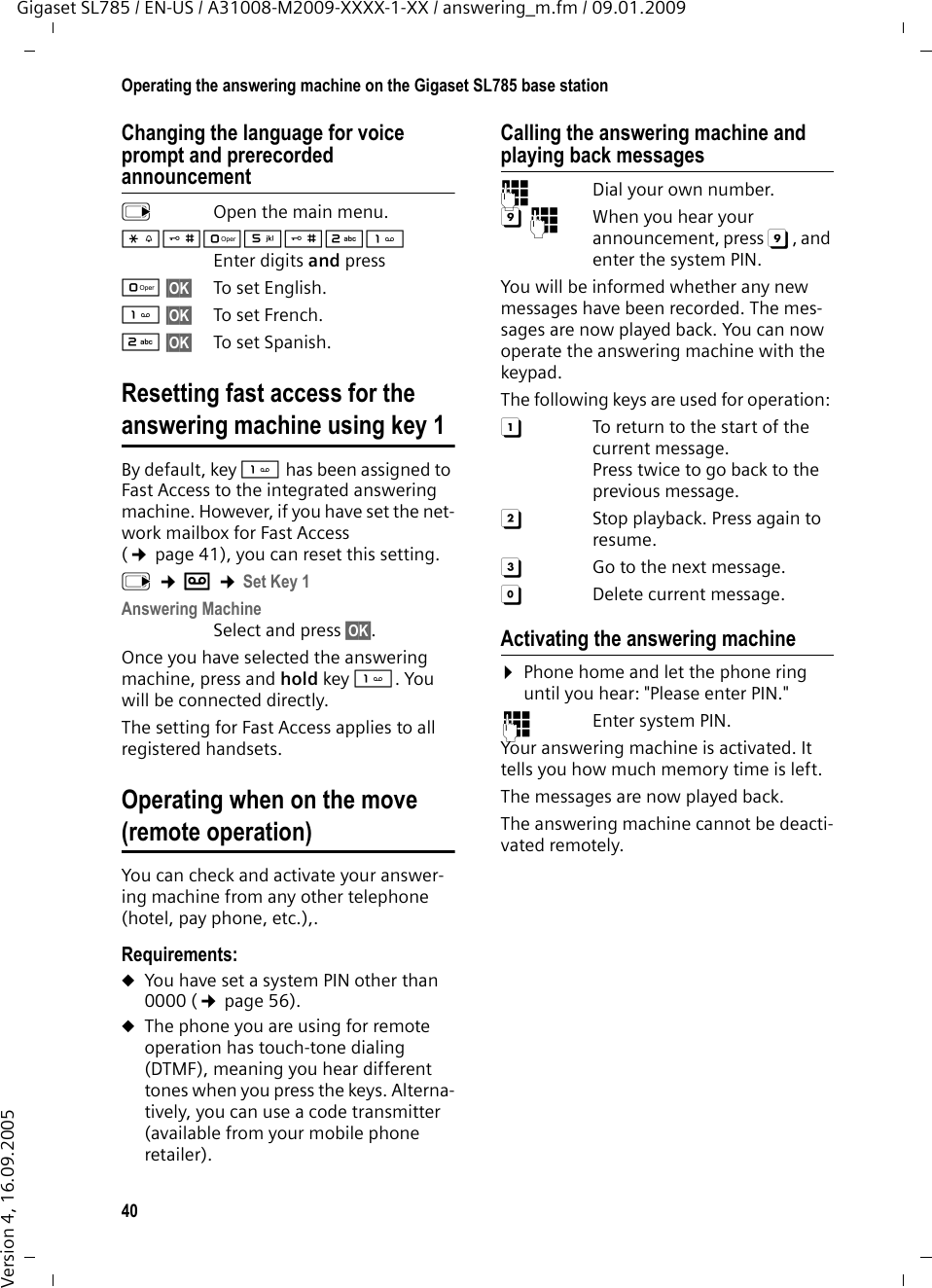 40Operating the answering machine on the Gigaset SL785 base stationGigaset SL785 / EN-US / A31008-M2009-XXXX-1-XX / answering_m.fm / 09.01.2009Version 4, 16.09.2005Changing the language for voice prompt and prerecorded announcementv  Open the main menu.*#Q5#2 Enter digits and pressQ§OK§ To set English.§OK§ To set French.2§OK§ To set Spanish.Resetting fast access for the answering machine using key 1By default, key  has been assigned to Fast Access to the integrated answering machine. However, if you have set the net-work mailbox for Fast Access (¢page 41), you can reset this setting.v ¢Ì ¢Set Key 1Answering MachineSelect and press §OK§.Once you have selected the answering machine, press and hold key . You will be connected directly.The setting for Fast Access applies to all registered handsets.Operating when on the move (remote operation)You can check and activate your answer-ing machine from any other telephone (hotel, pay phone, etc.),.Requirements: uYou have set a system PIN other than 0000 (¢page 56).uThe phone you are using for remote operation has touch-tone dialing (DTMF), meaning you hear different tones when you press the keys. Alterna-tively, you can use a code transmitter (available from your mobile phone retailer).Calling the answering machine and playing back messages~  Dial your own number. 9~  When you hear your announcement, press 9, and enter the system PIN. You will be informed whether any new messages have been recorded. The mes-sages are now played back. You can now operate the answering machine with the keypad.The following keys are used for operation: A  To return to the start of the current message.Press twice to go back to the previous message.B  Stop playback. Press again to resume.3  Go to the next message.0  Delete current message.Activating the answering machine¤Phone home and let the phone ring until you hear: &quot;Please enter PIN.&quot;~ Enter system PIN.Your answering machine is activated. It tells you how much memory time is left. The messages are now played back.The answering machine cannot be deacti-vated remotely.