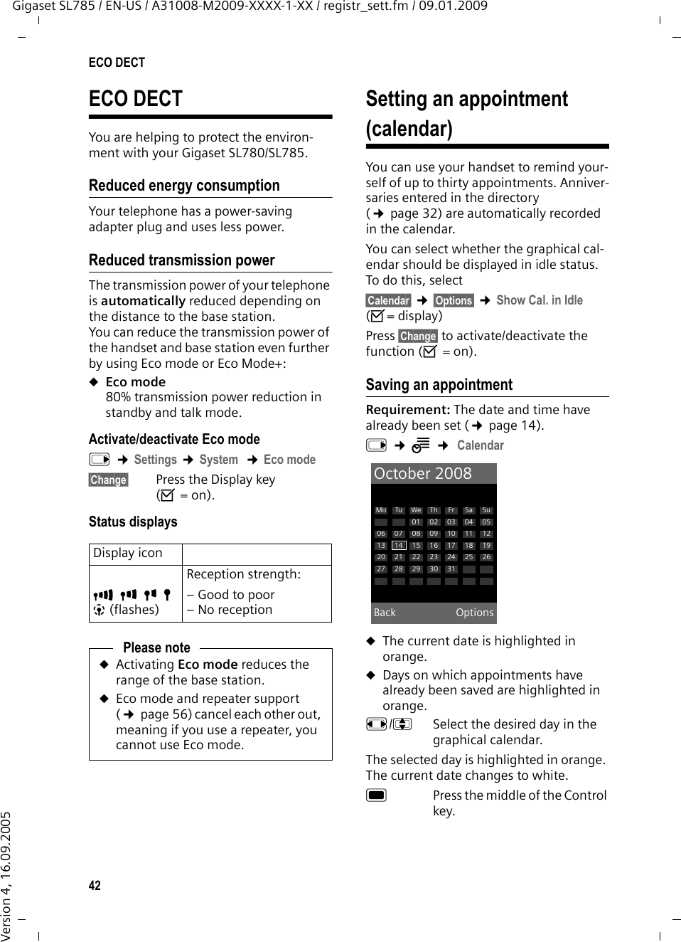 42ECO DECTGigaset SL785 / EN-US / A31008-M2009-XXXX-1-XX / registr_sett.fm / 09.01.2009Version 4, 16.09.2005ECO DECTYou are helping to protect the environ-ment with your Gigaset SL780/SL785.Reduced energy consumptionYour telephone has a power-saving adapter plug and uses less power.Reduced transmission powerThe transmission power of your telephone is automatically reduced depending on the distance to the base station.You can reduce the transmission power of the handset and base station even further by using Eco mode or Eco Mode+:uEco mode 80% transmission power reduction in standby and talk mode.Activate/deactivate Eco modev ¢Settings ¢System  ¢Eco mode§Change§  Press the Display key (³=on).Status displaysSetting an appointment (calendar)You can use your handset to remind your-self of up to thirty appointments. Anniver-saries entered in the directory (¢page 32) are automatically recorded in the calendar.You can select whether the graphical cal-endar should be displayed in idle status. To do this, select§Calendar§ ¢§Options§ ¢Show Cal. in Idle (³=display)Press §Change§ to activate/deactivate the function (³=on).Saving an appointmentRequirement: The date and time have already been set (¢page 14).v ¢Í ¢ CalendaruThe current date is highlighted in orange.uDays on which appointments have already been saved are highlighted in orange.r/q  Select the desired day in the graphical calendar. The selected day is highlighted in orange. The current date changes to white.w  Press the middle of the Control key.Display iconÐiÑÒ|(flashes)Reception strength:– Good to poor– No receptionPlease noteuActivating Eco mode reduces the range of the base station.uEco mode and repeater support (¢page 56) cancel each other out, meaning if you use a repeater, you cannot use Eco mode.October 2008Back OptionsMo Tu We Th Fr Sa Su01 02 03 04 0506 07 08 09 10 11 1213 14 15 16 17 18 1920 21 22 23 24 25 2627 28 29 30 31