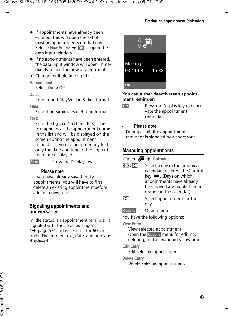 43Setting an appointment (calendar)Gigaset SL785 / EN-US / A31008-M2009-XXXX-1-XX / registr_sett.fm / 09.01.2009Version 4, 16.09.2005uIf appointments have already been entered, this will open the list of existing appointments on that day. Select &lt;New Entry&gt; ¢§OK§ to open the data input window.uIf no appointments have been entered, the data input window will open imme-diately to add the new appointment. ¤Change multiple-line input:Appointment:Select On or Off.Date:Enter month/day/year in 8-digit format. Time:Enter hours/minutes in 4-digit format.Text: Enter text (max. 16 characters). The text appears as the appointment name in the list and will be displayed on the screen during the appointment reminder. If you do not enter any text, only the date and time of the appoint-ment are displayed.§Save§ Press the Display key.Signaling appointments and anniversariesIn idle status, an appointment reminder is signaled with the selected ringer (¢page 53) and will sound for 60 sec-onds. The entered text, date, and time are displayed. You can either deactivatean appoint-ment reminder:§Off§  Press the Display key to deacti-vate the appointment reminder.Managing appointmentsv ¢Í ¢ Calendarr/q  Select a day in the graphical calendar and press the Control key w. (Days on which appointments have already been saved are highlighted in orange in the calendar).q  Select appointment for the day.§Options§ Open menuYou have the following options:View EntryView selected appointment.Open the §Options§ menu for editing, deleting, and activation/deactivation.Edit EntryEdit selected appointment.Delete Entry Delete selected appointment.Please noteIf you have already saved thirty appointments, you will have to first delete an existing appointment before adding a new one.Please noteDuring a call, the appointment reminder is signaled by a short tone.ØÜMeeting03.11.08 15:38Off