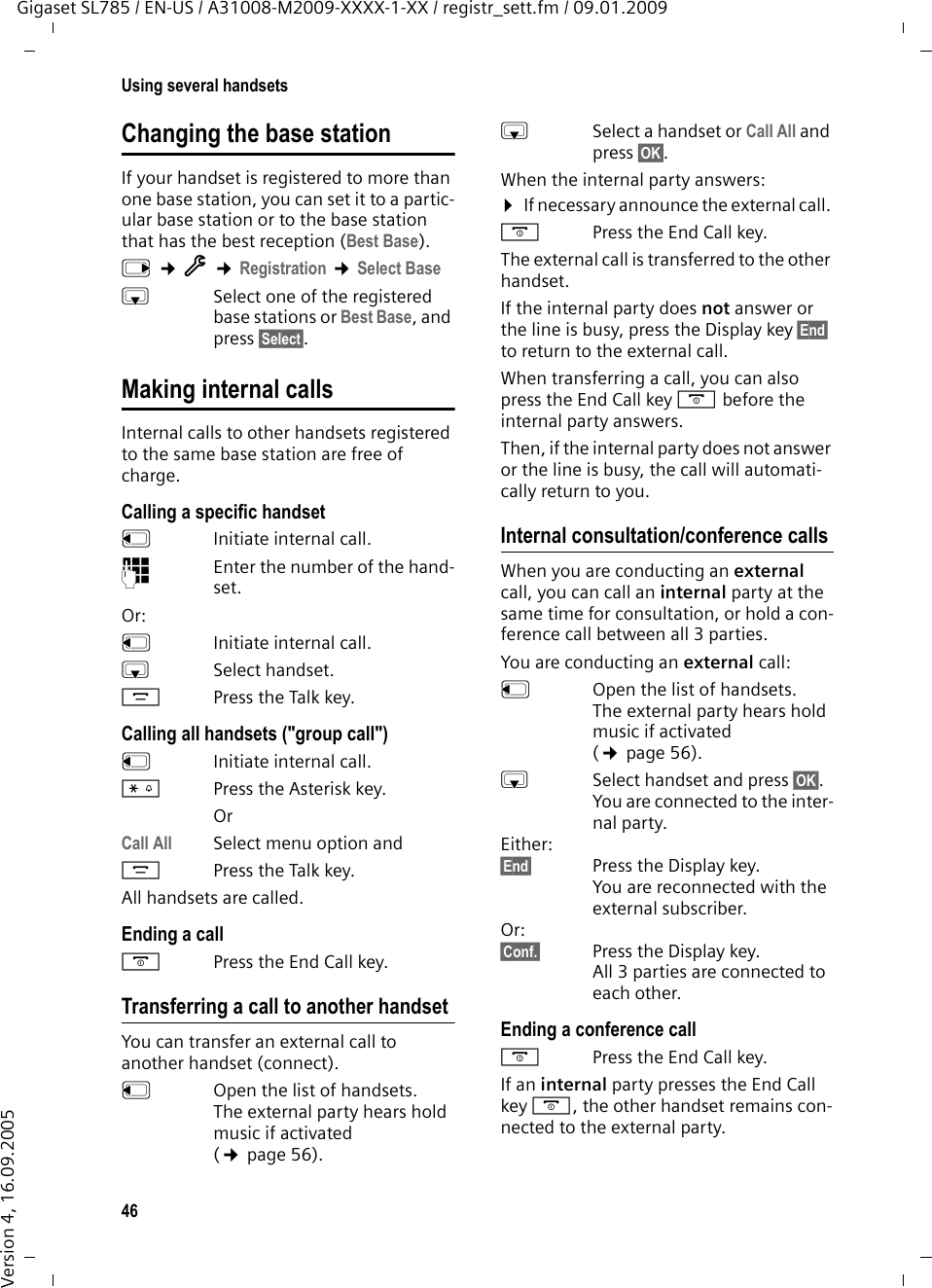 46Using several handsetsGigaset SL785 / EN-US / A31008-M2009-XXXX-1-XX / registr_sett.fm / 09.01.2009Version 4, 16.09.2005Changing the base stationIf your handset is registered to more than one base station, you can set it to a partic-ular base station or to the base station that has the best reception (Best Base). v ¢Ï ¢Registration ¢Select BasesSelect one of the registered base stations or Best Base, and press §Select§.Making internal callsInternal calls to other handsets registered to the same base station are free of charge.Calling a specific handsetuInitiate internal call. ~Enter the number of the hand-set. Or:uInitiate internal call. s Select handset.cPress the Talk key.Calling all handsets (&quot;group call&quot;)u  Initiate internal call. *Press the Asterisk key. OrCall All  Select menu option andcPress the Talk key.All handsets are called.Ending a calla  Press the End Call key.Transferring a call to another handsetYou can transfer an external call to another handset (connect).u  Open the list of handsets. The external party hears hold music if activated (¢page 56).sSelect a handset or Call All and press §OK§.When the internal party answers:¤If necessary announce the external call. a  Press the End Call key.The external call is transferred to the other handset. If the internal party does not answer or the line is busy, press the Display key §End§ to return to the external call. When transferring a call, you can also press the End Call key a before the internal party answers. Then, if the internal party does not answer or the line is busy, the call will automati-cally return to you.Internal consultation/conference callsWhen you are conducting an external call, you can call an internal party at the same time for consultation, or hold a con-ference call between all 3 parties.You are conducting an external call:u  Open the list of handsets. The external party hears hold music if activated (¢page 56).sSelect handset and press §OK§.You are connected to the inter-nal party. Either:§End§ Press the Display key. You are reconnected with the external subscriber.Or:§Conf.§ Press the Display key. All 3 parties are connected to each other.Ending a conference calla  Press the End Call key.If an internal party presses the End Call key a, the other handset remains con-nected to the external party.