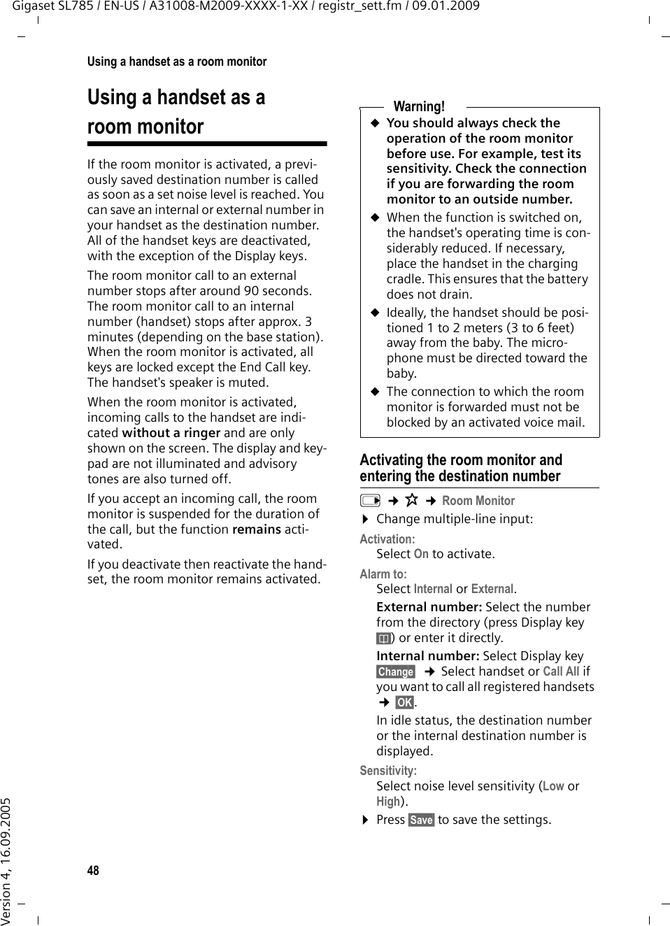 48Using a handset as a room monitorGigaset SL785 / EN-US / A31008-M2009-XXXX-1-XX / registr_sett.fm / 09.01.2009Version 4, 16.09.2005Using a handset as a room monitorIf the room monitor is activated, a previ-ously saved destination number is called as soon as a set noise level is reached. You can save an internal or external number in your handset as the destination number. All of the handset keys are deactivated, with the exception of the Display keys.The room monitor call to an external number stops after around 90 seconds. The room monitor call to an internal number (handset) stops after approx. 3 minutes (depending on the base station). When the room monitor is activated, all keys are locked except the End Call key. The handset&apos;s speaker is muted. When the room monitor is activated, incoming calls to the handset are indi-cated without a ringer and are only shown on the screen. The display and key-pad are not illuminated and advisory tones are also turned off.If you accept an incoming call, the room monitor is suspended for the duration of the call, but the function remains acti-vated.If you deactivate then reactivate the hand-set, the room monitor remains activated.Activating the room monitor and entering the destination numberv ¢É ¢Room Monitor¤Change multiple-line input: Activation:Select On to activate.Alarm to:Select Internal or External.External number: Select the number from the directory (press Display key ö) or enter it directly. Internal number: Select Display key §Change§  ¢Select handset or Call All if you want to call all registered handsets  ¢§OK§.In idle status, the destination number or the internal destination number is displayed.Sensitivity:Select noise level sensitivity (Low or High).¤Press §Save§ to save the settings.Warning!uYou should always check the operation of the room monitor before use. For example, test its sensitivity. Check the connection if you are forwarding the room monitor to an outside number. uWhen the function is switched on, the handset&apos;s operating time is con-siderably reduced. If necessary, place the handset in the charging cradle. This ensures that the battery does not drain.uIdeally, the handset should be posi-tioned 1 to 2 meters (3 to 6 feet) away from the baby. The micro-phone must be directed toward the baby. uThe connection to which the room monitor is forwarded must not be blocked by an activated voice mail.