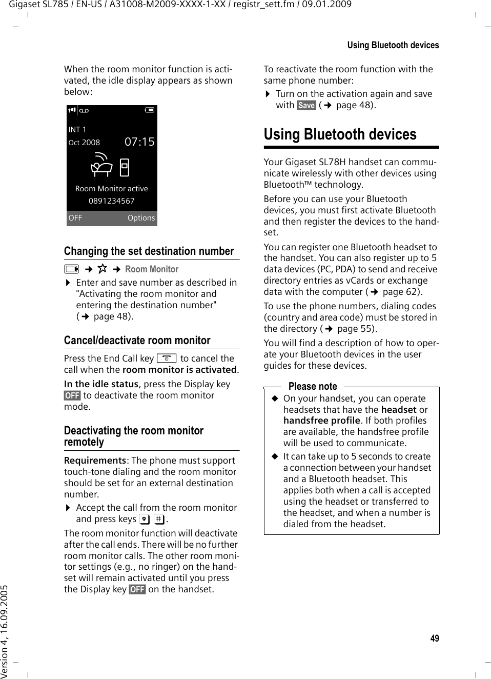 49Using Bluetooth devicesGigaset SL785 / EN-US / A31008-M2009-XXXX-1-XX / registr_sett.fm / 09.01.2009Version 4, 16.09.2005When the room monitor function is acti-vated, the idle display appears as shown below:Changing the set destination numberv ¢É ¢Room Monitor¤Enter and save number as described in &quot;Activating the room monitor and entering the destination number&quot; (¢page 48).Cancel/deactivate room monitorPress the End Call key a to cancel the call when the room monitor is activated.In the idle status, press the Display key §OFF§ to deactivate the room monitor mode.Deactivating the room monitor remotelyRequirements: The phone must support touch-tone dialing and the room monitor should be set for an external destination number.¤Accept the call from the room monitor and press keys 9 ;. The room monitor function will deactivate after the call ends. There will be no further room monitor calls. The other room moni-tor settings (e.g., no ringer) on the hand-set will remain activated until you press the Display key §OFF§ on the handset. To reactivate the room function with the same phone number:¤Turn on the activation again and save with §Save§ (¢page 48). Using Bluetooth devicesYour Gigaset SL78H handset can commu-nicate wirelessly with other devices using Bluetooth™ technology.Before you can use your Bluetooth devices, you must first activate Bluetooth and then register the devices to the hand-set. You can register one Bluetooth headset to the handset. You can also register up to 5 data devices (PC, PDA) to send and receive directory entries as vCards or exchange data with the computer (¢page 62).To use the phone numbers, dialing codes (country and area code) must be stored in the directory (¢page 55).You will find a description of how to oper-ate your Bluetooth devices in the user guides for these devices.i Ã VINT 1Oct 2008 07:15ÁRoom Monitor active0891234567OFF OptionsPlease noteuOn your handset, you can operate headsets that have the headset or handsfree profile. If both profiles are available, the handsfree profile will be used to communicate.uIt can take up to 5 seconds to create a connection between your handset and a Bluetooth headset. This applies both when a call is accepted using the headset or transferred to the headset, and when a number is dialed from the headset.