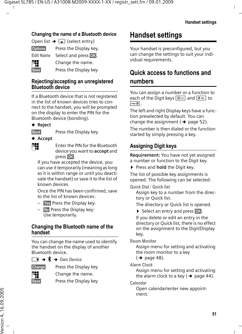 51Handset settingsGigaset SL785 / EN-US / A31008-M2009-XXXX-1-XX / registr_sett.fm / 09.01.2009Version 4, 16.09.2005Changing the name of a Bluetooth deviceOpen list ¢s(select entry)§Options§  Press the Display key.Edit Name Select and press §OK§.~Change the name.§Save§ Press the Display keyRejecting/accepting an unregistered Bluetooth deviceIf a Bluetooth device that is not registered in the list of known devices tries to con-nect to the handset, you will be prompted on the display to enter the PIN for the Bluetooth device (bonding).uReject§Back§ Press the Display key.uAccept~Enter the PIN for the Bluetooth device you want to accept and press §OK§.If you have accepted the device, you can use it temporarily (meaning as long as it is within range or until you deacti-vate the handset) or save it to the list of known devices.Once the PIN has been confirmed, save to the list of known devices:–§Yes§ Press the Display key.–§No§ Press the Display key: Use temporarily.Changing the Bluetooth name of the handsetYou can change the name used to identify the handset on the display of another Bluetooth device.v ¢ò ¢Own Device§Change§ Press the Display key~Change the name.§Save§ Press the Display keyHandset settingsYour handset is preconfigured, but you can change the settings to suit your indi-vidual requirements.Quick access to functions and numbersYou can assign a number or a function to each of the Digit keys Q and 2 to O. The left and right Display keys have a func-tion preselected by default. You can change the assignment (¢page 52).The number is then dialed or the function started by simply pressing a key. Assigning Digit keysRequirement: You have not yet assigned a number or function to the Digit key.¤Press and hold the Digit key.The list of possible key assignments is opened. The following can be selected:Quick Dial / Quick listAssign key to a number from the direc-tory or Quick list.The directory or Quick list is opened. ¤Select an entry and press §OK§. If you delete or edit an entry in the directory or Quick list, there is no effect on the assignment to the Digit/Display key.Room MonitorAssign menu for setting and activating the room monitor to a key (¢page 48).Alarm ClockAssign menu for setting and activating the alarm clock to a key (¢page 44).CalendarOpen calendar/enter new appoint-ment.