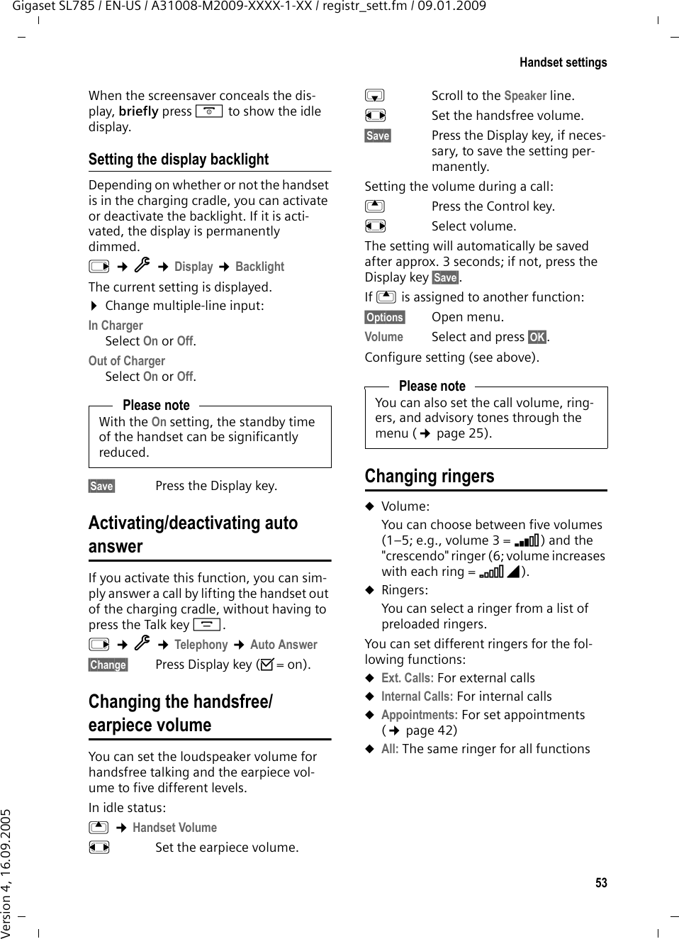 53Handset settingsGigaset SL785 / EN-US / A31008-M2009-XXXX-1-XX / registr_sett.fm / 09.01.2009Version 4, 16.09.2005When the screensaver conceals the dis-play, briefly press a to show the idle display.Setting the display backlightDepending on whether or not the handset is in the charging cradle, you can activate or deactivate the backlight. If it is acti-vated, the display is permanently dimmed.v ¢Ï ¢Display ¢BacklightThe current setting is displayed. ¤Change multiple-line input:In ChargerSelect On or Off.Out of ChargerSelect On or Off.§Save§ Press the Display key. Activating/deactivating auto answerIf you activate this function, you can sim-ply answer a call by lifting the handset out of the charging cradle, without having to press the Talk key c.v ¢Ï ¢Telephony ¢Auto Answer§Change§ Press Display key (³=on).Changing the handsfree/earpiece volumeYou can set the loudspeaker volume for handsfree talking and the earpiece vol-ume to five different levels. In idle status:t ¢Handset Volumer  Set the earpiece volume.s Scroll to the Speaker line.r  Set the handsfree volume.§Save§ Press the Display key, if neces-sary, to save the setting per-manently.Setting the volume during a call:t  Press the Control key.r Select volume.The setting will automatically be saved after approx. 3 seconds; if not, press the Display key §Save§.If t is assigned to another function:§Options§ Open menu.Volume Select and press §OK§.Configure setting (see above).Changing ringersuVolume:You can choose between five volumes (1–5; e.g., volume 3 = Š) and the &quot;crescendo&quot; ringer (6; volume increases with each ring = ‡). uRingers:You can select a ringer from a list of preloaded ringers.You can set different ringers for the fol-lowing functions:uExt. Calls: For external callsuInternal Calls: For internal callsuAppointments: For set appointments (¢page 42)uAll: The same ringer for all functionsPlease noteWith the On setting, the standby time of the handset can be significantly reduced.Please noteYou can also set the call volume, ring-ers, and advisory tones through the menu (¢page 25).