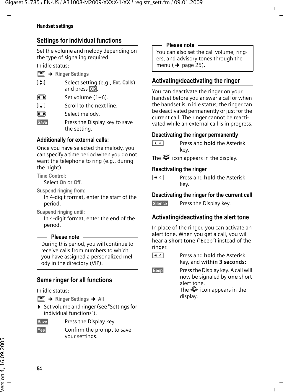 54Handset settingsGigaset SL785 / EN-US / A31008-M2009-XXXX-1-XX / registr_sett.fm / 09.01.2009Version 4, 16.09.2005Settings for individual functionsSet the volume and melody depending on the type of signaling required.In idle status:t ¢Ringer SettingsqSelect setting (e.g., Ext. Calls) and press §OK§.rSet volume (1–6). sScroll to the next line.rSelect melody.§Save§ Press the Display key to save the setting.Additionally for external calls:Once you have selected the melody, you can specify a time period when you do not want the telephone to ring (e.g., during the night). Time Control: Select On or Off.Suspend ringing from: In 4-digit format, enter the start of the period.Suspend ringing until:In 4-digit format, enter the end of the period.Same ringer for all functionsIn idle status:t ¢Ringer Settings ¢All¤Set volume and ringer (see &quot;Settings for individual functions&quot;).§Save§ Press the Display key.§Yes§ Confirm the prompt to save your settings.Activating/deactivating the ringerYou can deactivate the ringer on your handset before you answer a call or when the handset is in idle status; the ringer can be deactivated permanently or just for the current call. The ringer cannot be reacti-vated while an external call is in progress.Deactivating the ringer permanently*Press and hold the Asterisk key.The ó icon appears in the display.Reactivating the ringer*Press and hold the Asterisk key.Deactivating the ringer for the current call§Silence§ Press the Display key.Activating/deactivating the alert toneIn place of the ringer, you can activate an alert tone. When you get a call, you will hear a short tone (&quot;Beep&quot;) instead of the ringer.*Press and hold the Asterisk key, and within 3 seconds:§Beep§ Press the Display key. A call will now be signaled by one short alert tone. The ñ icon appears in the display.Please noteDuring this period, you will continue to receive calls from numbers to which you have assigned a personalized mel-ody in the directory (VIP).Please noteYou can also set the call volume, ring-ers, and advisory tones through the menu (¢page 25).