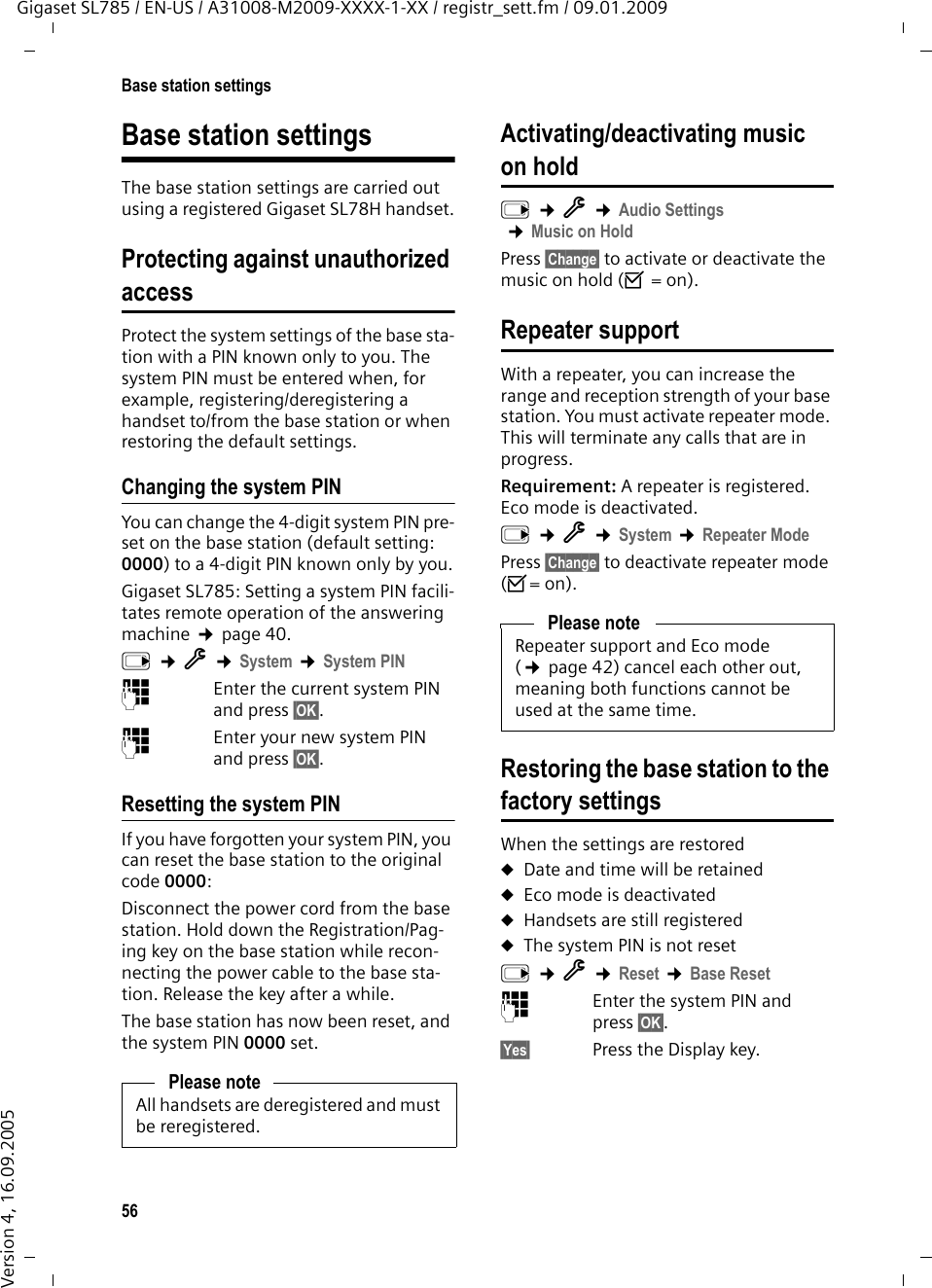 56Base station settingsGigaset SL785 / EN-US / A31008-M2009-XXXX-1-XX / registr_sett.fm / 09.01.2009Version 4, 16.09.2005Base station settingsThe base station settings are carried out using a registered Gigaset SL78H handset.Protecting against unauthorized accessProtect the system settings of the base sta-tion with a PIN known only to you. The system PIN must be entered when, for example, registering/deregistering a handset to/from the base station or when restoring the default settings.Changing the system PINYou can change the 4-digit system PIN pre-set on the base station (default setting: 0000) to a 4-digit PIN known only by you.Gigaset SL785: Setting a system PIN facili-tates remote operation of the answering machine ¢page 40. v ¢Ï ¢System ¢System PIN~Enter the current system PIN and press §OK§.~Enter your new system PIN and press §OK§.Resetting the system PINIf you have forgotten your system PIN, you can reset the base station to the original code 0000:Disconnect the power cord from the base station. Hold down the Registration/Pag-ing key on the base station while recon-necting the power cable to the base sta-tion. Release the key after a while. The base station has now been reset, and the system PIN 0000 set.Activating/deactivating music on holdv ¢Ï ¢Audio Settings ¢Music on HoldPress §Change§ to activate or deactivate the music on hold (³ = on).Repeater supportWith a repeater, you can increase the range and reception strength of your base station. You must activate repeater mode. This will terminate any calls that are in progress.Requirement: A repeater is registered. Eco mode is deactivated.v ¢Ï ¢System ¢Repeater ModePress §Change§ to deactivate repeater mode (³= on).Restoring the base station to the factory settingsWhen the settings are restoreduDate and time will be retained uEco mode is deactivateduHandsets are still registered uThe system PIN is not reset v ¢Ï ¢Reset ¢Base Reset~Enter the system PIN and press §OK§.§Yes§ Press the Display key.Please noteAll handsets are deregistered and must be reregistered.Please noteRepeater support and Eco mode (¢page 42) cancel each other out, meaning both functions cannot be used at the same time.