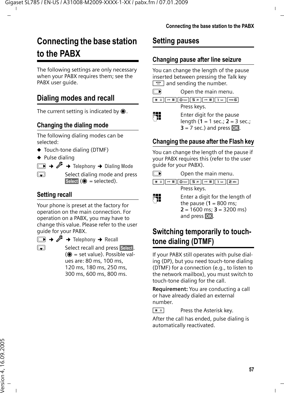 57Connecting the base station to the PABXGigaset SL785 / EN-US / A31008-M2009-XXXX-1-XX / pabx.fm / 07.01.2009Version 4, 16.09.2005Connecting the base station to the PABXThe following settings are only necessary when your PABX requires them; see the PABX user guide.Dialing modes and recallThe current setting is indicated by Ø.Changing the dialing modeThe following dialing modes can be selected:uTouch-tone dialing (DTMF)uPulse dialingv ¢Ï ¢Telephony ¢Dialing ModesSelect dialing mode and press §Select§ (Ø=selected). Setting recall Your phone is preset at the factory for operation on the main connection. For operation on a PABX, you may have to change this value. Please refer to the user guide for your PABX.v ¢Ï ¢Telephony ¢RecallsSelect recall and press §Select§. (Ø = set value). Possible val-ues are: 80 ms, 100 ms, 120 ms, 180 ms, 250 ms, 300 ms, 600 ms, 800 ms.Setting pausesChanging pause after line seizureYou can change the length of the pause inserted between pressing the Talk key c and sending the number. v  Open the main menu.*#Q5#LPress keys. ~Enter digit for the pause length (1= 1 sec.; 2=3sec.; 3= 7 sec.) and press §OK§.Changing the pause after the Flash keyYou can change the length of the pause if your PABX requires this (refer to the user guide for your PABX). v  Open the main menu.*#Q5#2Press keys. ~Enter a digit for the length of the pause (1=800ms; 2=1600ms; 3=3200ms) and press §OK§. Switching temporarily to touch-tone dialing (DTMF)If your PABX still operates with pulse dial-ing (DP), but you need touch-tone dialing (DTMF) for a connection (e.g., to listen to the network mailbox), you must switch to touch-tone dialing for the call.Requirement: You are conducting a call or have already dialed an external number.*Press the Asterisk key.After the call has ended, pulse dialing is automatically reactivated.