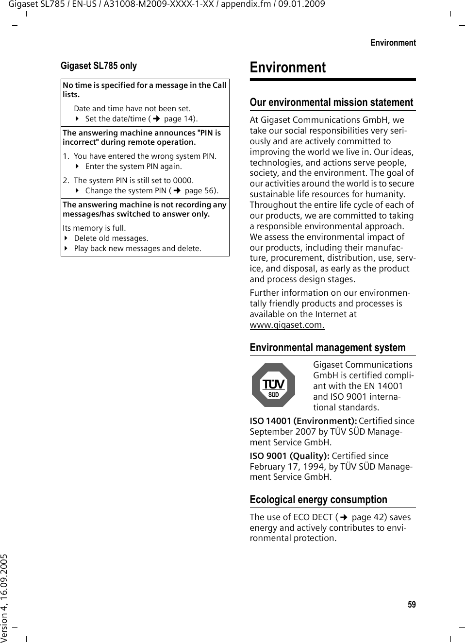 59EnvironmentGigaset SL785 / EN-US / A31008-M2009-XXXX-1-XX / appendix.fm / 09.01.2009Version 4, 16.09.2005Gigaset SL785 only EnvironmentOur environmental mission statement At Gigaset Communications GmbH, we take our social responsibilities very seri-ously and are actively committed to improving the world we live in. Our ideas, technologies, and actions serve people, society, and the environment. The goal of our activities around the world is to secure sustainable life resources for humanity. Throughout the entire life cycle of each of our products, we are committed to taking a responsible environmental approach. We assess the environmental impact of our products, including their manufac-ture, procurement, distribution, use, serv-ice, and disposal, as early as the product and process design stages. Further information on our environmen-tally friendly products and processes is available on the Internet at www.gigaset.com.Environmental management systemGigaset Communications GmbH is certified compli-ant with the EN 14001 and ISO 9001 interna-tional standards.ISO 14001 (Environment): Certified since September 2007 by TÜV SÜD Manage-ment Service GmbH.ISO 9001 (Quality): Certified since February 17, 1994, by TÜV SÜD Manage-ment Service GmbH.Ecological energy consumptionThe use of ECO DECT (¢page 42) saves energy and actively contributes to envi-ronmental protection. No time is specified for a message in the Call lists. Date and time have not been set.¥Set the date/time (¢page 14).The answering machine announces &quot;PIN is incorrect&quot; during remote operation. 1. You have entered the wrong system PIN. ¥Enter the system PIN again. 2. The system PIN is still set to 0000.¥Change the system PIN (¢page 56).The answering machine is not recording any messages/has switched to answer only. Its memory is full.¥Delete old messages.¥Play back new messages and delete.