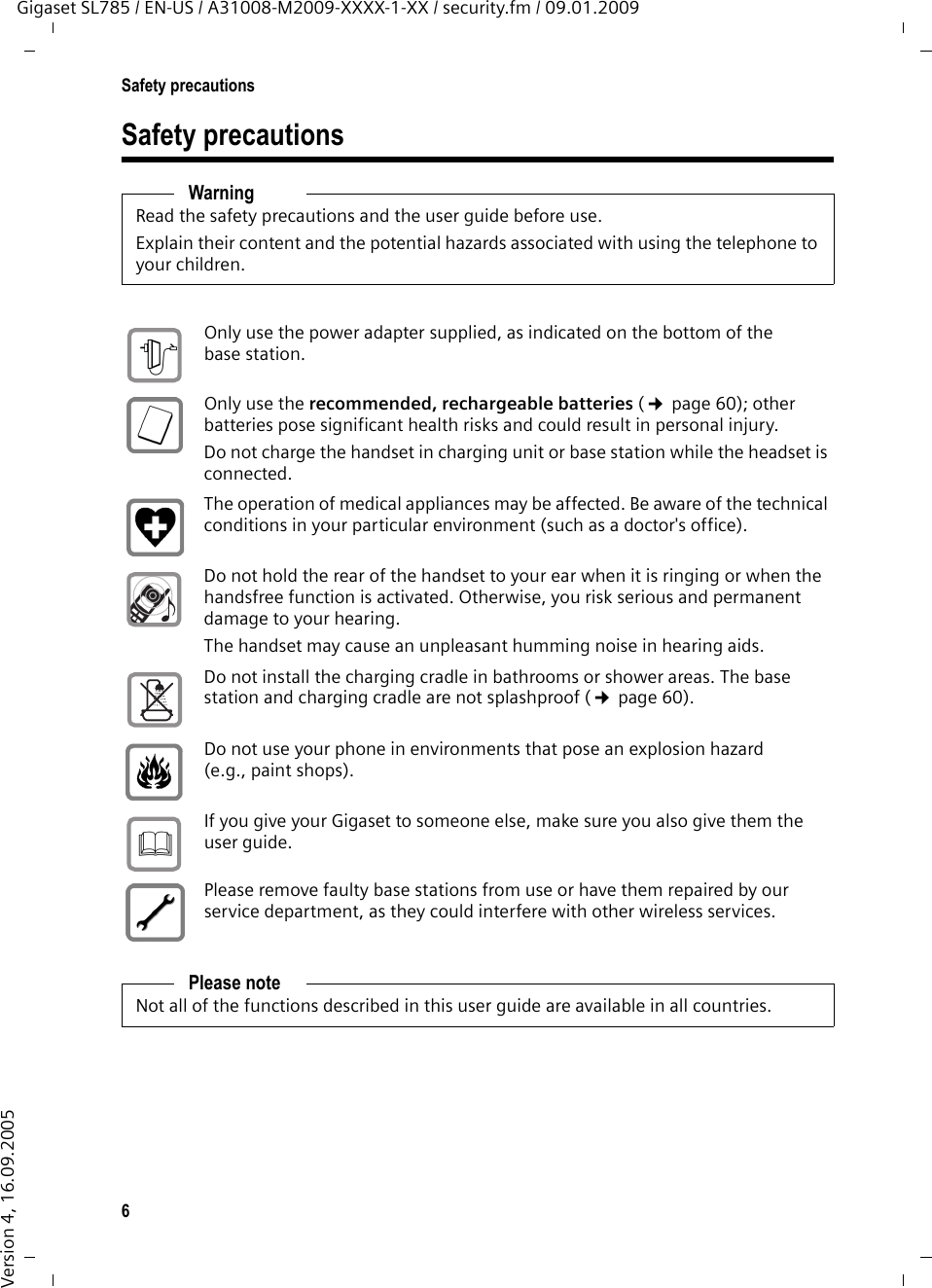 6Safety precautionsGigaset SL785 / EN-US / A31008-M2009-XXXX-1-XX / security.fm / 09.01.2009Version 4, 16.09.2005Safety precautionsWarningRead the safety precautions and the user guide before use.Explain their content and the potential hazards associated with using the telephone to your children.Only use the power adapter supplied, as indicated on the bottom of the base station.Only use the recommended, rechargeable batteries (¢page 60); other batteries pose significant health risks and could result in personal injury.Do not charge the handset in charging unit or base station while the headset is connected.The operation of medical appliances may be affected. Be aware of the technical conditions in your particular environment (such as a doctor&apos;s office).Do not hold the rear of the handset to your ear when it is ringing or when the handsfree function is activated. Otherwise, you risk serious and permanent damage to your hearing.The handset may cause an unpleasant humming noise in hearing aids.Do not install the charging cradle in bathrooms or shower areas. The base station and charging cradle are not splashproof (¢page 60).Do not use your phone in environments that pose an explosion hazard (e.g., paint shops).If you give your Gigaset to someone else, make sure you also give them the user guide.Please remove faulty base stations from use or have them repaired by our service department, as they could interfere with other wireless services.Please noteNot all of the functions described in this user guide are available in all countries.$ƒ