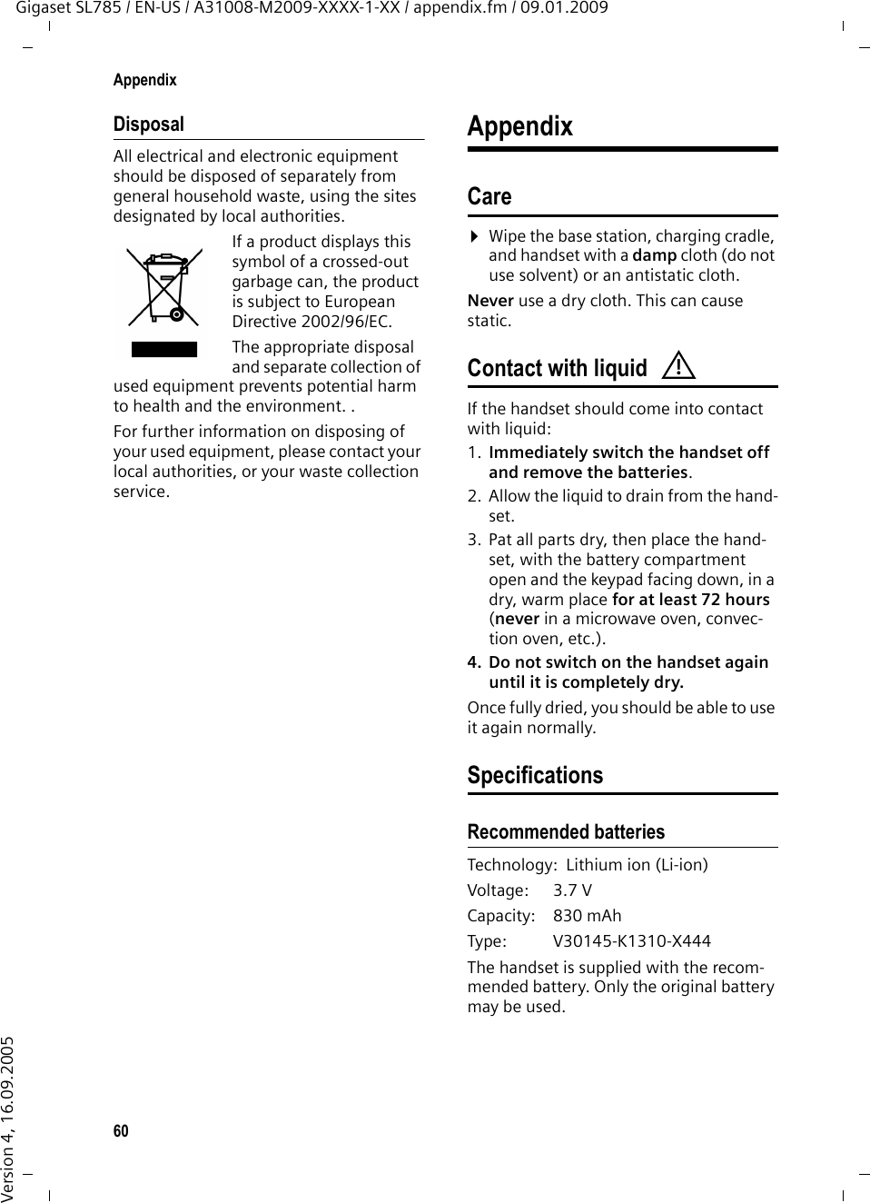 60AppendixGigaset SL785 / EN-US / A31008-M2009-XXXX-1-XX / appendix.fm / 09.01.2009Version 4, 16.09.2005DisposalAll electrical and electronic equipment should be disposed of separately from general household waste, using the sites designated by local authorities.If a product displays this symbol of a crossed-out garbage can, the product is subject to European Directive 2002/96/EC.The appropriate disposal and separate collection of used equipment prevents potential harm to health and the environment. .For further information on disposing of your used equipment, please contact your local authorities, or your waste collection service.AppendixCare¤Wipe the base station, charging cradle, and handset with a damp cloth (do not use solvent) or an antistatic cloth. Never use a dry cloth. This can cause static. Contact with liquidIf the handset should come into contact with liquid:1. Immediately switch the handset off and remove the batteries.2. Allow the liquid to drain from the hand-set.3. Pat all parts dry, then place the hand-set, with the battery compartment open and the keypad facing down, in a dry, warm place for at least 72 hours (never in a microwave oven, convec-tion oven, etc.).4. Do not switch on the handset again until it is completely dry.Once fully dried, you should be able to use it again normally.SpecificationsRecommended batteriesTechnology: Lithium ion (Li-ion)Voltage: 3.7 VCapacity: 830 mAhType: V30145-K1310-X444The handset is supplied with the recom-mended battery. Only the original battery may be used.!