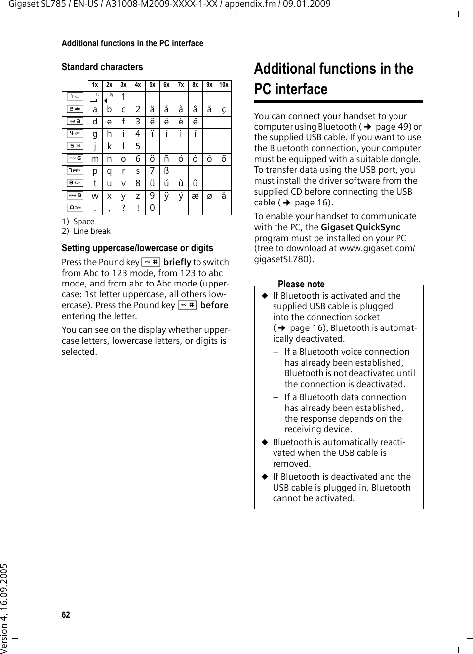 62Additional functions in the PC interfaceGigaset SL785 / EN-US / A31008-M2009-XXXX-1-XX / appendix.fm / 09.01.2009Version 4, 16.09.2005Standard characters1) Space2) Line breakSetting uppercase/lowercase or digitsPress the Pound key # briefly to switch from Abc to 123 mode, from 123 to abc mode, and from abc to Abc mode (upper-case: 1st letter uppercase, all others low-ercase). Press the Pound key #before entering the letter.You can see on the display whether upper-case letters, lowercase letters, or digits is selected.Additional functions in the PC interfaceYou can connect your handset to your computer using Bluetooth (¢page 49) or the supplied USB cable. If you want to use the Bluetooth connection, your computer must be equipped with a suitable dongle. To transfer data using the USB port, you must install the driver software from the supplied CD before connecting the USB cable (¢page 16).To enable your handset to communicate with the PC, the Gigaset QuickSync program must be installed on your PC (free to download at www.gigaset.com/gigasetSL780). 1x 2x 3x 4x 5x 6x 7x 8x 9x 10x12abc2äáàâãç3def3ëéèê4gh i4ïíìî5jkl5Lmno6öñóòôõMpqr s7ßNtuv8üúùûOwx y z 9ÿ ýæø åQ.,?!01) 2)Please noteuIf Bluetooth is activated and the supplied USB cable is plugged into the connection socket (¢page 16), Bluetooth is automat-ically deactivated. – If a Bluetooth voice connection has already been established, Bluetooth is not deactivated until the connection is deactivated.– If a Bluetooth data connection has already been established, the response depends on the receiving device.uBluetooth is automatically reacti-vated when the USB cable is removed. uIf Bluetooth is deactivated and the USB cable is plugged in, Bluetooth cannot be activated.