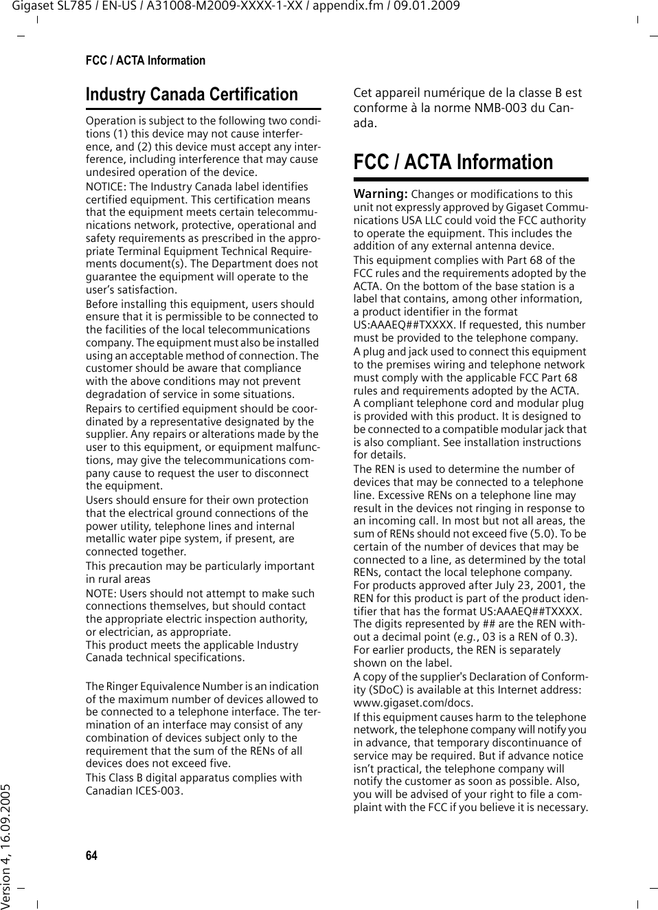 64FCC / ACTA InformationGigaset SL785 / EN-US / A31008-M2009-XXXX-1-XX / appendix.fm / 09.01.2009Version 4, 16.09.2005Industry Canada CertificationOperation is subject to the following two condi-tions (1) this device may not cause interfer-ence, and (2) this device must accept any inter-ference, including interference that may cause undesired operation of the device.NOTICE: The Industry Canada label identifies certified equipment. This certification means that the equipment meets certain telecommu-nications network, protective, operational and safety requirements as prescribed in the appro-priate Terminal Equipment Technical Require-ments document(s). The Department does not guarantee the equipment will operate to the user’s satisfaction.Before installing this equipment, users should ensure that it is permissible to be connected to the facilities of the local telecommunications company. The equipment must also be installed using an acceptable method of connection. The customer should be aware that compliance with the above conditions may not prevent degradation of service in some situations.Repairs to certified equipment should be coor-dinated by a representative designated by the supplier. Any repairs or alterations made by the user to this equipment, or equipment malfunc-tions, may give the telecommunications com-pany cause to request the user to disconnect the equipment.Users should ensure for their own protection that the electrical ground connections of the power utility, telephone lines and internal metallic water pipe system, if present, are connected together.This precaution may be particularly important in rural areasNOTE: Users should not attempt to make such connections themselves, but should contact the appropriate electric inspection authority, or electrician, as appropriate.This product meets the applicable Industry Canada technical specifications.The Ringer Equivalence Number is an indication of the maximum number of devices allowed to be connected to a telephone interface. The ter-mination of an interface may consist of any combination of devices subject only to the requirement that the sum of the RENs of all devices does not exceed five.This Class B digital apparatus complies with Canadian ICES-003.Cet appareil numérique de la classe B est conforme à la norme NMB-003 du Can-ada.FCC / ACTA InformationWarning: Changes or modifications to this unit not expressly approved by Gigaset Commu-nications USA LLC could void the FCC authority to operate the equipment. This includes the addition of any external antenna device.This equipment complies with Part 68 of the FCC rules and the requirements adopted by the ACTA. On the bottom of the base station is a label that contains, among other information, a product identifier in the format US:AAAEQ##TXXXX. If requested, this number must be provided to the telephone company.A plug and jack used to connect this equipment to the premises wiring and telephone network must comply with the applicable FCC Part 68 rules and requirements adopted by the ACTA. A compliant telephone cord and modular plug is provided with this product. It is designed to be connected to a compatible modular jack that is also compliant. See installation instructions for details.The REN is used to determine the number of devices that may be connected to a telephone line. Excessive RENs on a telephone line may result in the devices not ringing in response to an incoming call. In most but not all areas, the sum of RENs should not exceed five (5.0). To be certain of the number of devices that may be connected to a line, as determined by the total RENs, contact the local telephone company. For products approved after July 23, 2001, the REN for this product is part of the product iden-tifier that has the format US:AAAEQ##TXXXX. The digits represented by ## are the REN with-out a decimal point (e.g., 03 is a REN of 0.3). For earlier products, the REN is separately shown on the label.A copy of the supplier&apos;s Declaration of Conform-ity (SDoC) is available at this Internet address: www.gigaset.com/docs.If this equipment causes harm to the telephone network, the telephone company will notify you in advance, that temporary discontinuance of service may be required. But if advance notice isn’t practical, the telephone company will notify the customer as soon as possible. Also, you will be advised of your right to file a com-plaint with the FCC if you believe it is necessary.