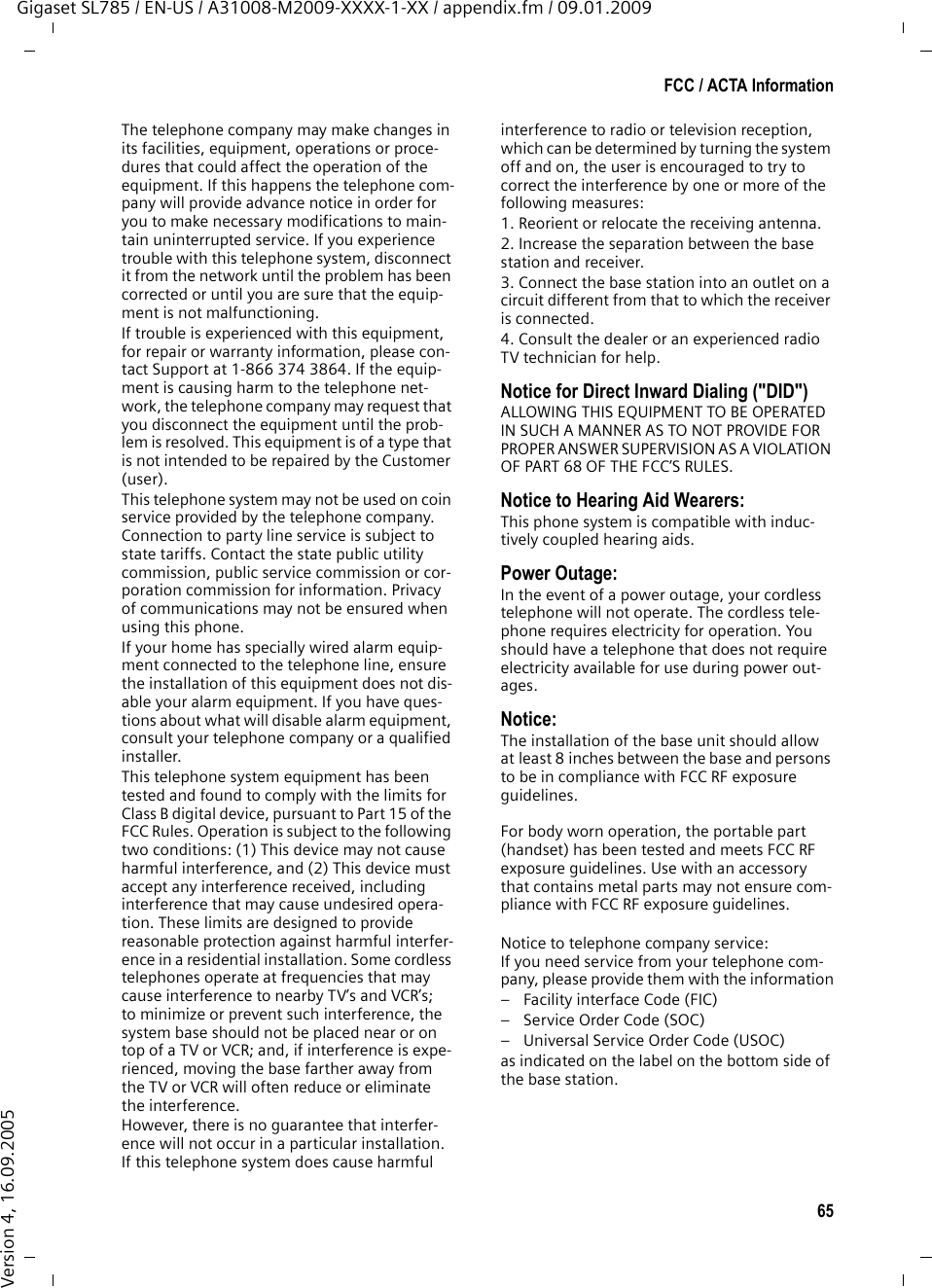 65FCC / ACTA InformationGigaset SL785 / EN-US / A31008-M2009-XXXX-1-XX / appendix.fm / 09.01.2009Version 4, 16.09.2005The telephone company may make changes in its facilities, equipment, operations or proce-dures that could affect the operation of the equipment. If this happens the telephone com-pany will provide advance notice in order for you to make necessary modifications to main-tain uninterrupted service. If you experience trouble with this telephone system, disconnect it from the network until the problem has been corrected or until you are sure that the equip-ment is not malfunctioning.If trouble is experienced with this equipment, for repair or warranty information, please con-tact Support at 1-866 374 3864. If the equip-ment is causing harm to the telephone net-work, the telephone company may request that you disconnect the equipment until the prob-lem is resolved. This equipment is of a type that is not intended to be repaired by the Customer (user).This telephone system may not be used on coin service provided by the telephone company. Connection to party line service is subject to state tariffs. Contact the state public utility commission, public service commission or cor-poration commission for information. Privacy of communications may not be ensured when using this phone.If your home has specially wired alarm equip-ment connected to the telephone line, ensure the installation of this equipment does not dis-able your alarm equipment. If you have ques-tions about what will disable alarm equipment, consult your telephone company or a qualified installer.This telephone system equipment has been tested and found to comply with the limits for Class B digital device, pursuant to Part 15 of the FCC Rules. Operation is subject to the following two conditions: (1) This device may not cause harmful interference, and (2) This device must accept any interference received, including interference that may cause undesired opera-tion. These limits are designed to provide reasonable protection against harmful interfer-ence in a residential installation. Some cordless telephones operate at frequencies that may cause interference to nearby TV’s and VCR’s; to minimize or prevent such interference, the system base should not be placed near or on top of a TV or VCR; and, if interference is expe-rienced, moving the base farther away from the TV or VCR will often reduce or eliminate the interference. However, there is no guarantee that interfer-ence will not occur in a particular installation. If this telephone system does cause harmful interference to radio or television reception, which can be determined by turning the system off and on, the user is encouraged to try to correct the interference by one or more of the following measures:1. Reorient or relocate the receiving antenna.2. Increase the separation between the base station and receiver.3. Connect the base station into an outlet on a circuit different from that to which the receiver is connected.4. Consult the dealer or an experienced radio TV technician for help.Notice for Direct Inward Dialing (&quot;DID&quot;)ALLOWING THIS EQUIPMENT TO BE OPERATED IN SUCH A MANNER AS TO NOT PROVIDE FOR PROPER ANSWER SUPERVISION AS A VIOLATION OF PART 68 OF THE FCC‘S RULES.Notice to Hearing Aid Wearers: This phone system is compatible with induc-tively coupled hearing aids.Power Outage: In the event of a power outage, your cordless telephone will not operate. The cordless tele-phone requires electricity for operation. You should have a telephone that does not require electricity available for use during power out-ages.Notice: The installation of the base unit should allow at least 8 inches between the base and persons to be in compliance with FCC RF exposure guidelines.For body worn operation, the portable part (handset) has been tested and meets FCC RF exposure guidelines. Use with an accessory that contains metal parts may not ensure com-pliance with FCC RF exposure guidelines.Notice to telephone company service:If you need service from your telephone com-pany, please provide them with the information– Facility interface Code (FIC)– Service Order Code (SOC)– Universal Service Order Code (USOC) as indicated on the label on the bottom side of the base station.