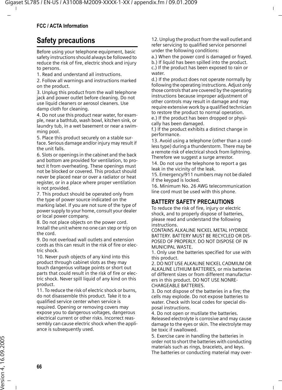 66FCC / ACTA InformationGigaset SL785 / EN-US / A31008-M2009-XXXX-1-XX / appendix.fm / 09.01.2009Version 4, 16.09.2005Safety precautionsBefore using your telephone equipment, basic safety instructions should always be followed to reduce the risk of fire, electric shock and injury to persons. 1. Read and understand all instructions.2. Follow all warnings and instructions marked on the product.3. Unplug this product from the wall telephone jack and power outlet before cleaning. Do not use liquid cleaners or aerosol cleaners. Use damp cloth for cleaning. 4. Do not use this product near water, for exam-ple, near a bathtub, wash bowl, kitchen sink, or laundry tub, in a wet basement or near a swim-ming pool.5. Place this product securely on a stable sur-face. Serious damage and/or injury may result if the unit falls.6. Slots or openings in the cabinet and the back and bottom are provided for ventilation, to pro-tect it from overheating. These openings must not be blocked or covered. This product should never be placed near or over a radiator or heat register, or in a place where proper ventilation is not provided.7. This product should be operated only from the type of power source indicated on the marking label. If you are not sure of the type of power supply to your home, consult your dealer or local power company.8. Do not place objects on the power cord. Install the unit where no one can step or trip on the cord.9. Do not overload wall outlets and extension cords as this can result in the risk of fire or elec-tric shock.10. Never push objects of any kind into this product through cabinet slots as they may touch dangerous voltage points or short out parts that could result in the risk of fire or elec-tric shock. Never spill liquid of any kind on this product.11. To reduce the risk of electric shock or burns, do not disassemble this product. Take it to a qualified service center when service is required. Opening or removing covers may expose you to dangerous voltages, dangerous electrical current or other risks. Incorrect reas-sembly can cause electric shock when the appli-ance is subsequently used.12. Unplug the product from the wall outlet and refer servicing to qualified service personnel under the following conditions:a.) When the power cord is damaged or frayed.b.) If liquid has been spilled into the product. c.) If the product has been exposed to rain or water. d.) If the product does not operate normally by following the operating instructions. Adjust only those controls that are covered by the operating instructions because improper adjustment of other controls may result in damage and may require extensive work by a qualified technician to restore the product to normal operation. e.) If the product has been dropped or physi-cally has been damaged. f.) If the product exhibits a distinct change in performance. 13. Avoid using a telephone (other than a cord-less type) during a thunderstorm. There may be a remote risk of electrical shock from lightning. Therefore we suggest a surge arrestor.14. Do not use the telephone to report a gas leak in the vicinity of the leak.15. Emergency/911 numbers may not be dialed if the keypad is locked.16. Minimum No. 26 AWG telecommunication line cord must be used with this phone.BATTERY SAFETY PRECAUTIONSTo reduce the risk of fire, injury or electric shock, and to properly dispose of batteries, please read and understand the following instructions.CONTAINS ALKALINE NICKEL METAL HYDRIDE BATTERY. BATTERY MUST BE RECYCLED OR DIS-POSED OF PROPERLY. DO NOT DISPOSE OF IN MUNICIPAL WASTE.1. Only use the batteries specified for use with this product.2. DO NOT USE ALKALINE NICKEL CADMIUM OR ALKALINE LITHIUM BATTERIES, or mix batteries of different sizes or from different manufactur-ers in this product. DO NOT USE NONRE-CHARGEABLE BATTERIES.3. Do not dispose of the batteries in a fire; the cells may explode. Do not expose batteries to water. Check with local codes for special dis-posal instructions.4. Do not open or mutilate the batteries. Released electrolyte is corrosive and may cause damage to the eyes or skin. The electrolyte may be toxic if swallowed.5. Exercise care in handling the batteries in order not to short the batteries with conducting materials such as rings, bracelets, and keys. The batteries or conducting material may over-