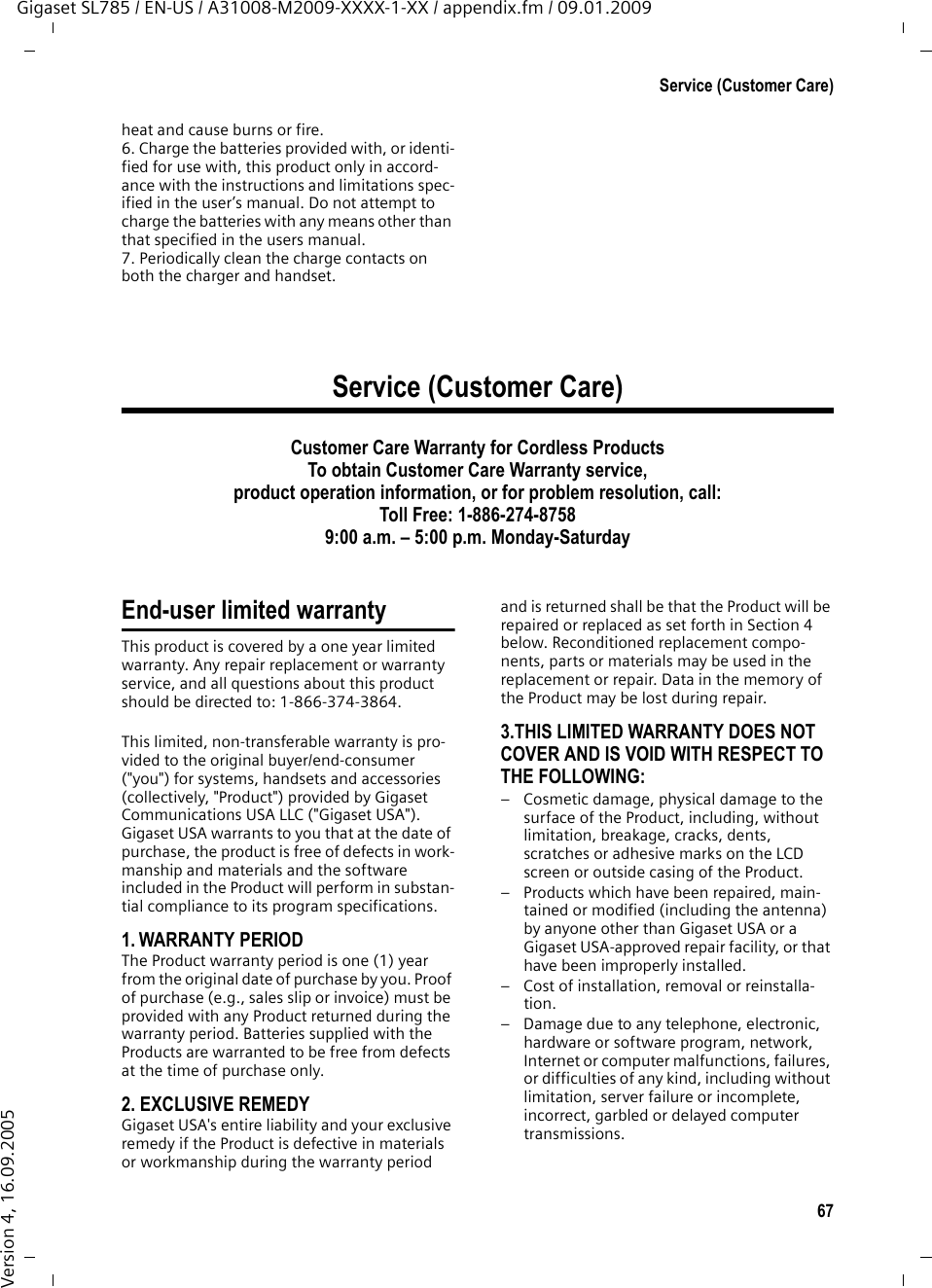 67Service (Customer Care)Gigaset SL785 / EN-US / A31008-M2009-XXXX-1-XX / appendix.fm / 09.01.2009Version 4, 16.09.2005heat and cause burns or fire.6. Charge the batteries provided with, or identi-fied for use with, this product only in accord-ance with the instructions and limitations spec-ified in the user’s manual. Do not attempt to charge the batteries with any means other than that specified in the users manual.7. Periodically clean the charge contacts on both the charger and handset.Service (Customer Care)Customer Care Warranty for Cordless ProductsTo obtain Customer Care Warranty service,product operation information, or for problem resolution, call:Toll Free: 1-886-274-87589:00 a.m. – 5:00 p.m. Monday-Saturday End-user limited warrantyThis product is covered by a one year limited warranty. Any repair replacement or warranty service, and all questions about this product should be directed to: 1-866-374-3864.This limited, non-transferable warranty is pro-vided to the original buyer/end-consumer (&quot;you&quot;) for systems, handsets and accessories (collectively, &quot;Product&quot;) provided by Gigaset Communications USA LLC (&quot;Gigaset USA&quot;). Gigaset USA warrants to you that at the date of purchase, the product is free of defects in work-manship and materials and the software included in the Product will perform in substan-tial compliance to its program specifications.1. WARRANTY PERIODThe Product warranty period is one (1) year from the original date of purchase by you. Proof of purchase (e.g., sales slip or invoice) must be provided with any Product returned during the warranty period. Batteries supplied with the Products are warranted to be free from defects at the time of purchase only.2. EXCLUSIVE REMEDY Gigaset USA&apos;s entire liability and your exclusive remedy if the Product is defective in materials or workmanship during the warranty period and is returned shall be that the Product will be repaired or replaced as set forth in Section 4 below. Reconditioned replacement compo-nents, parts or materials may be used in the replacement or repair. Data in the memory of the Product may be lost during repair.3.THIS LIMITED WARRANTY DOES NOT COVER AND IS VOID WITH RESPECT TO THE FOLLOWING:– Cosmetic damage, physical damage to the surface of the Product, including, without limitation, breakage, cracks, dents, scratches or adhesive marks on the LCD screen or outside casing of the Product.– Products which have been repaired, main-tained or modified (including the antenna) by anyone other than Gigaset USA or a Gigaset USA-approved repair facility, or that have been improperly installed.– Cost of installation, removal or reinstalla-tion.– Damage due to any telephone, electronic, hardware or software program, network, Internet or computer malfunctions, failures, or difficulties of any kind, including without limitation, server failure or incomplete, incorrect, garbled or delayed computer transmissions.