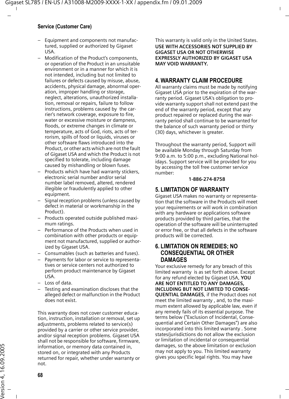 68Service (Customer Care)Gigaset SL785 / EN-US / A31008-M2009-XXXX-1-XX / appendix.fm / 09.01.2009Version 4, 16.09.2005– Equipment and components not manufac-tured, supplied or authorized by Gigaset USA.– Modification of the Product&apos;s components, or operation of the Product in an unsuitable environment or in a manner for which it is not intended, including but not limited to failures or defects caused by misuse, abuse, accidents, physical damage, abnormal oper-ation, improper handling or storage, neglect, alterations, unauthorized installa-tion, removal or repairs, failure to follow instructions, problems caused by  the car-rier&apos;s network coverage, exposure to fire, water or excessive moisture or dampness, floods, or extreme changes in climate or temperature, acts of God, riots, acts of ter-rorism, spills of food or liquids, viruses or other software flaws introduced into the Product, or other acts which are not the fault of Gigaset USA and which the Product is not specified to tolerate, including damage caused by mishandling or blown fuses.– Products which have had warranty stickers, electronic serial number and/or serial number label removed, altered, rendered illegible or fraudulently applied to other equipment.– Signal reception problems (unless caused by defect in material or workmanship in the Product).– Products operated outside published maxi-mum ratings.– Performance of the Products when used in combination with other products or equip-ment not manufactured, supplied or author-ized by Gigaset USA.– Consumables (such as batteries and fuses).– Payments for labor or service to representa-tives or service centers not authorized to perform product maintenance by Gigaset USA.–Loss of data.– Testing and examination discloses that the alleged defect or malfunction in the Product does not exist.This warranty does not cover customer educa-tion, instruction, installation or removal, set up adjustments, problems related to service(s) provided by a carrier or other service provider, and/or signal reception problems. Gigaset USA shall not be responsible for software, firmware, information, or memory data contained in, stored on, or integrated with any Products returned for repair, whether under warranty or not. This warranty is valid only in the United States.USE WITH ACCESSORIES NOT SUPPLIED BY GIGASET USA OR NOT OTHERWISE EXPRESSLY AUTHORIZED BY GIGASET USA MAY VOID WARRANTY.4. WARRANTY CLAIM PROCEDUREAll warranty claims must be made by notifying Gigaset USA prior to the expiration of the war-ranty period. Gigaset USA&apos;s obligation to pro-vide warranty support shall not extend past the end of the warranty period, except that any product repaired or replaced during the war-ranty period shall continue to be warranted for the balance of such warranty period or thirty (30) days, whichever is greater. Throughout the warranty period, Support will be available Monday through Saturday from 9:00 a.m. to 5:00 p.m., excluding National hol-idays. Support service will be provided for you by accessing the toll free customer service number:1-886-274-87585. LIMITATION OF WARRANTYGigaset USA makes no warranty or representa-tion that the software in the Products will meet your requirements or will work in combination with any hardware or applications software products provided by third parties, that the operation of the software will be uninterrupted or error free, or that all defects in the software products will be corrected. 6. LIMITATION ON REMEDIES; NO CONSEQUENTIAL OR OTHER DAMAGES Your exclusive remedy for any breach of this limited warranty  is as set forth above. Except for any refund elected by Gigaset USA, YOU ARE NOT ENTITLED TO ANY DAMAGES, INCLUDING BUT NOT LIMITED TO CONSE-QUENTIAL DAMAGES, if the Product does not meet the limited warranty , and, to the maxi-mum extent allowed by applicable law, even if any remedy fails of its essential purpose. The terms below (&quot;Exclusion of Incidental, Conse-quential and Certain Other Damages&quot;) are also incorporated into this limited warranty . Some states/jurisdictions do not allow the exclusion or limitation of incidental or consequential damages, so the above limitation or exclusion may not apply to you. This limited warranty  gives you specific legal rights. You may have 