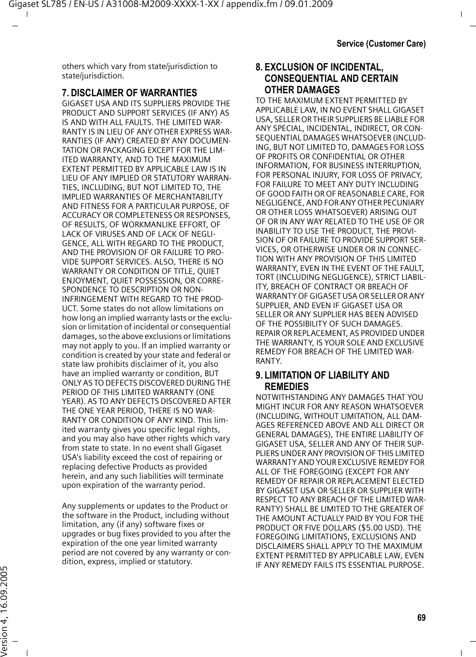 69Service (Customer Care)Gigaset SL785 / EN-US / A31008-M2009-XXXX-1-XX / appendix.fm / 09.01.2009Version 4, 16.09.2005others which vary from state/jurisdiction to state/jurisdiction.7. DISCLAIMER OF WARRANTIES GIGASET USA AND ITS SUPPLIERS PROVIDE THE PRODUCT AND SUPPORT SERVICES (IF ANY) AS IS AND WITH ALL FAULTS. THE LIMITED WAR-RANTY IS IN LIEU OF ANY OTHER EXPRESS WAR-RANTIES (IF ANY) CREATED BY ANY DOCUMEN-TATION OR PACKAGING EXCEPT FOR THE LIM-ITED WARRANTY, AND TO THE MAXIMUM EXTENT PERMITTED BY APPLICABLE LAW IS IN LIEU OF ANY IMPLIED OR STATUTORY WARRAN-TIES, INCLUDING, BUT NOT LIMITED TO, THE IMPLIED WARRANTIES OF MERCHANTABILITY AND FITNESS FOR A PARTICULAR PURPOSE, OF ACCURACY OR COMPLETENESS OR RESPONSES, OF RESULTS, OF WORKMANLIKE EFFORT, OF LACK OF VIRUSES AND OF LACK OF NEGLI-GENCE, ALL WITH REGARD TO THE PRODUCT, AND THE PROVISION OF OR FAILURE TO PRO-VIDE SUPPORT SERVICES. ALSO, THERE IS NO WARRANTY OR CONDITION OF TITLE, QUIET ENJOYMENT, QUIET POSSESSION, OR CORRE-SPONDENCE TO DESCRIPTION OR NON-INFRINGEMENT WITH REGARD TO THE PROD-UCT. Some states do not allow limitations on how long an implied warranty lasts or the exclu-sion or limitation of incidental or consequential damages, so the above exclusions or limitations may not apply to you. If an implied warranty or condition is created by your state and federal or state law prohibits disclaimer of it, you also have an implied warranty or condition, BUT ONLY AS TO DEFECTS DISCOVERED DURING THE PERIOD OF THIS LIMITED WARRANTY (ONE YEAR). AS TO ANY DEFECTS DISCOVERED AFTER THE ONE YEAR PERIOD, THERE IS NO WAR-RANTY OR CONDITION OF ANY KIND. This lim-ited warranty gives you specific legal rights, and you may also have other rights which vary from state to state. In no event shall Gigaset USA&apos;s liability exceed the cost of repairing or replacing defective Products as provided herein, and any such liabilities will terminate upon expiration of the warranty period.Any supplements or updates to the Product or the software in the Product, including without limitation, any (if any) software fixes or upgrades or bug fixes provided to you after the expiration of the one year limited warranty  period are not covered by any warranty or con-dition, express, implied or statutory.8. EXCLUSION OF INCIDENTAL, CONSEQUENTIAL AND CERTAIN OTHER DAMAGES TO THE MAXIMUM EXTENT PERMITTED BY APPLICABLE LAW, IN NO EVENT SHALL GIGASET USA, SELLER OR THEIR SUPPLIERS BE LIABLE FOR ANY SPECIAL, INCIDENTAL, INDIRECT, OR CON-SEQUENTIAL DAMAGES WHATSOEVER (INCLUD-ING, BUT NOT LIMITED TO, DAMAGES FOR LOSS OF PROFITS OR CONFIDENTIAL OR OTHER INFORMATION, FOR BUSINESS INTERRUPTION, FOR PERSONAL INJURY, FOR LOSS OF PRIVACY, FOR FAILURE TO MEET ANY DUTY INCLUDING OF GOOD FAITH OR OF REASONABLE CARE, FOR NEGLIGENCE, AND FOR ANY OTHER PECUNIARY OR OTHER LOSS WHATSOEVER) ARISING OUT OF OR IN ANY WAY RELATED TO THE USE OF OR INABILITY TO USE THE PRODUCT, THE PROVI-SION OF OR FAILURE TO PROVIDE SUPPORT SER-VICES, OR OTHERWISE UNDER OR IN CONNEC-TION WITH ANY PROVISION OF THIS LIMITED WARRANTY, EVEN IN THE EVENT OF THE FAULT, TORT (INCLUDING NEGLIGENCE), STRICT LIABIL-ITY, BREACH OF CONTRACT OR BREACH OF WARRANTY OF GIGASET USA OR SELLER OR ANY SUPPLIER, AND EVEN IF GIGASET USA OR SELLER OR ANY SUPPLIER HAS BEEN ADVISED OF THE POSSIBILITY OF SUCH DAMAGES. REPAIR OR REPLACEMENT, AS PROVIDED UNDER THE WARRANTY, IS YOUR SOLE AND EXCLUSIVE REMEDY FOR BREACH OF THE LIMITED WAR-RANTY. 9. LIMITATION OF LIABILITY AND REMEDIES NOTWITHSTANDING ANY DAMAGES THAT YOU MIGHT INCUR FOR ANY REASON WHATSOEVER (INCLUDING, WITHOUT LIMITATION, ALL DAM-AGES REFERENCED ABOVE AND ALL DIRECT OR GENERAL DAMAGES), THE ENTIRE LIABILITY OF GIGASET USA, SELLER AND ANY OF THEIR SUP-PLIERS UNDER ANY PROVISION OF THIS LIMITED WARRANTY AND YOUR EXCLUSIVE REMEDY FOR ALL OF THE FOREGOING (EXCEPT FOR ANY REMEDY OF REPAIR OR REPLACEMENT ELECTED BY GIGASET USA OR SELLER OR SUPPLIER WITH RESPECT TO ANY BREACH OF THE LIMITED WAR-RANTY) SHALL BE LIMITED TO THE GREATER OF THE AMOUNT ACTUALLY PAID BY YOU FOR THE PRODUCT OR FIVE DOLLARS ($5.00 USD). THE FOREGOING LIMITATIONS, EXCLUSIONS AND DISCLAIMERS SHALL APPLY TO THE MAXIMUM EXTENT PERMITTED BY APPLICABLE LAW, EVEN IF ANY REMEDY FAILS ITS ESSENTIAL PURPOSE.