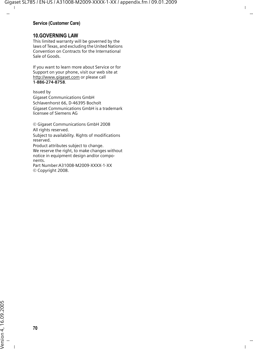 70Service (Customer Care)Gigaset SL785 / EN-US / A31008-M2009-XXXX-1-XX / appendix.fm / 09.01.2009Version 4, 16.09.200510.GOVERNING LAW This limited warranty will be governed by the laws of Texas, and excluding the United Nations Convention on Contracts for the International Sale of Goods. If you want to learn more about Service or for Support on your phone, visit our web site at http://www.gigaset.com or please call1-886-274-8758.Issued byGigaset Communications GmbH Schlavenhorst 66, D-46395 BocholtGigaset Communications GmbH is a trademark licensee of Siemens AG © Gigaset Communications GmbH 2008All rights reserved.Subject to availability. Rights of modifications reserved.Product attributes subject to change. We reserve the right, to make changes without notice in equipment design and/or compo-nents. Part Number:A31008-M2009-XXXX-1-XX © Copyright 2008.