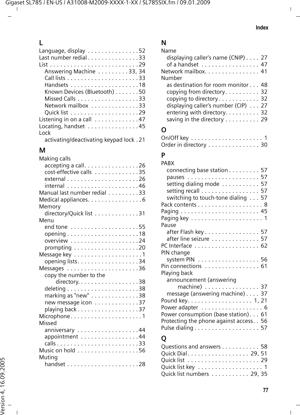 75IndexGigaset SL785 / EN-US / A31008-M2009-XXXX-1-XX / SL785SIX.fm / 09.01.2009Version 4, 16.09.2005Call duration . . . . . . . . . . . . . . . . . . . 26Call lists. . . . . . . . . . . . . . . . . . . . . . . 33Call screening during recording  . . . . . 39Call waitinginternal call  . . . . . . . . . . . . . . . . . . 47Caller ID  . . . . . . . . . . . . . . . . . . . . . . 27Callingexternal . . . . . . . . . . . . . . . . . . . . . 26internal  . . . . . . . . . . . . . . . . . . . . .46Care of the telephone  . . . . . . . . . . . . 60Changingdestination number  . . . . . . . . . . . . 49device name (Bluetooth). . . . . . . . . 51dialing mode  . . . . . . . . . . . . . . . . . 57display language. . . . . . . . . . . . . . . 52earpiece volume. . . . . . . . . . . . . . . 53handsfree volume. . . . . . . . . . . . . . 53internal number of a handset  . . . . . 47name of a handset . . . . . . . . . . . . . 47pauses . . . . . . . . . . . . . . . . . . . . . . 57ringer. . . . . . . . . . . . . . . . . . . . . . . 53system PIN . . . . . . . . . . . . . . . . . . . 56Character set . . . . . . . . . . . . . . . . . . .62Charge status display . . . . . . . . . . . . 1, 2CI, CIP . . . . . . . . . . . . . . . . . . . . . . . . 27CIP picture . . . . . . . . . . . . . . . . . . . . . 27CNIP . . . . . . . . . . . . . . . . . . . . . . . . . 27Conference (internal) . . . . . . . . . . . . .46Confirmation tone . . . . . . . . . . . . . . . 55Connecting, base station to PABX . . . . 57Consultation call (internal) . . . . . . . . . 46Control key  . . . . . . . . . . . . . . . . . . 1, 18Correcting incorrect entries  . . . . . . . . 19Customer Care. . . . . . . . . . . . . . . . . . 67DDeactivatingadvisory tones  . . . . . . . . . . . . . . . . 55answering machine  . . . . . . . . . . . . 36appointment  . . . . . . . . . . . . . . . . . 42call acceptance. . . . . . . . . . . . . . . . 53handset . . . . . . . . . . . . . . . . . . . . . 21internal listening in. . . . . . . . . . . . . 47keypad lock  . . . . . . . . . . . . . . . . . . 21room monitor. . . . . . . . . . . . . . . . . 49two-way record  . . . . . . . . . . . . . . . 39Delete key . . . . . . . . . . . . . . . . . . . . . 19Deletingannouncement for answering machine  . . . . . . . . . . . . . . . . . 37characters . . . . . . . . . . . . . . . . . . . 19message . . . . . . . . . . . . . . . . . . . . 38Deregistering (handset). . . . . . . . . . . 45Deregistering devices (Bluetooth)  . . . 50Destination number (room monitor)  .  48Dialingdirectory . . . . . . . . . . . . . . . . . . . . 30mode  . . . . . . . . . . . . . . . . . . . . . . 57Quick Dial . . . . . . . . . . . . . . . . . . . 51Quick list . . . . . . . . . . . . . . . . . . . . 30using Quick Dial. . . . . . . . . . . . . . . 31Directory  . . . . . . . . . . . . . . . . . . . . .  29copying number from text . . . . . . . 32managing entries. . . . . . . . . . . . . . 30opening  . . . . . . . . . . . . . . . . . . . . 18order of entries . . . . . . . . . . . . . . . 30saving anniversary . . . . . . . . . . . . . 32saving entry  . . . . . . . . . . . . . . . . . 29sending entry/list to handset  . . . . . 31transferring a vCard (Bluetooth) . . .  31using to enter numbers . . . . . . . . .  32Displaybacklight . . . . . . . . . . . . . . . . . . . . 53changing display language. . . . . . .  52in idle status . . . . . . . . . . . . . . . . . 20memory (directory/Quick list). . . . . 31missed appointments/anniversaries. . . . . . . . . . . . . .  44name (CNIP)  . . . . . . . . . . . . . . . . . 27network mailbox message . . . . . . . 41number (CI/CIP) . . . . . . . . . . . . . . . 27screensaver . . . . . . . . . . . . . . . . . . 52setting  . . . . . . . . . . . . . . . . . . . . . 52Display keys  . . . . . . . . . . . . . . . . . 1, 19assigning. . . . . . . . . . . . . . . . . . . . 51Disposal . . . . . . . . . . . . . . . . . . . . . . 60DP (pulse dialing) . . . . . . . . . . . . . . . 57EEarpiece mode . . . . . . . . . . . . . . . . . 28Earpiece volume . . . . . . . . . . . . . . . . 53ECO DECT . . . . . . . . . . . . . . . . . . . . .  42Eco mode . . . . . . . . . . . . . . . . . . . . . 42E-mail addresscopying from the directory . . . . . . . 32End Call key  . . . . . . . . . . . . . . . . .  1, 26Ending, call. . . . . . . . . . . . . . . . . . . .  26Entryselecting from directory . . . . . . . . . 30Environment. . . . . . . . . . . . . . . . . . . 59