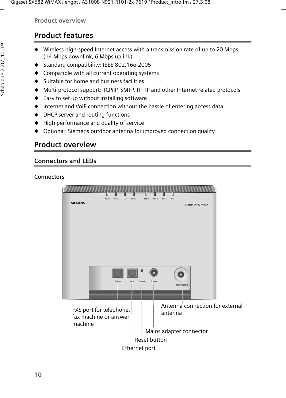 10Product overviewGigaset SX682 WiMAX / engbt / A31008-N921-R101-2x-7619 / Product_intro.fm / 27.3.08Schablone 2007_10_19Product featuresuWireless high-speed Internet access with a transmission rate of up to 20 Mbps (14 Mbps downlink, 6 Mbps uplink) uStandard compatibility: IEEE 802.16e-2005uCompatible with all current operating systemsuSuitable for home and business facilitiesuMulti-protocol support: TCP/IP, SMTP, HTTP and other Internet related protocolsuEasy to set up without installing softwareuInternet and VoIP connection without the hassle of entering access datauDHCP server and routing functions uHigh performance and quality of serviceuOptional: Siemens outdoor antenna for improved connection qualityProduct overview Connectors and LEDsConnectors FXS port for telephone, fax machine or answer machineReset button Ethernet portMains adapter connectorAntenna connection for external antenna