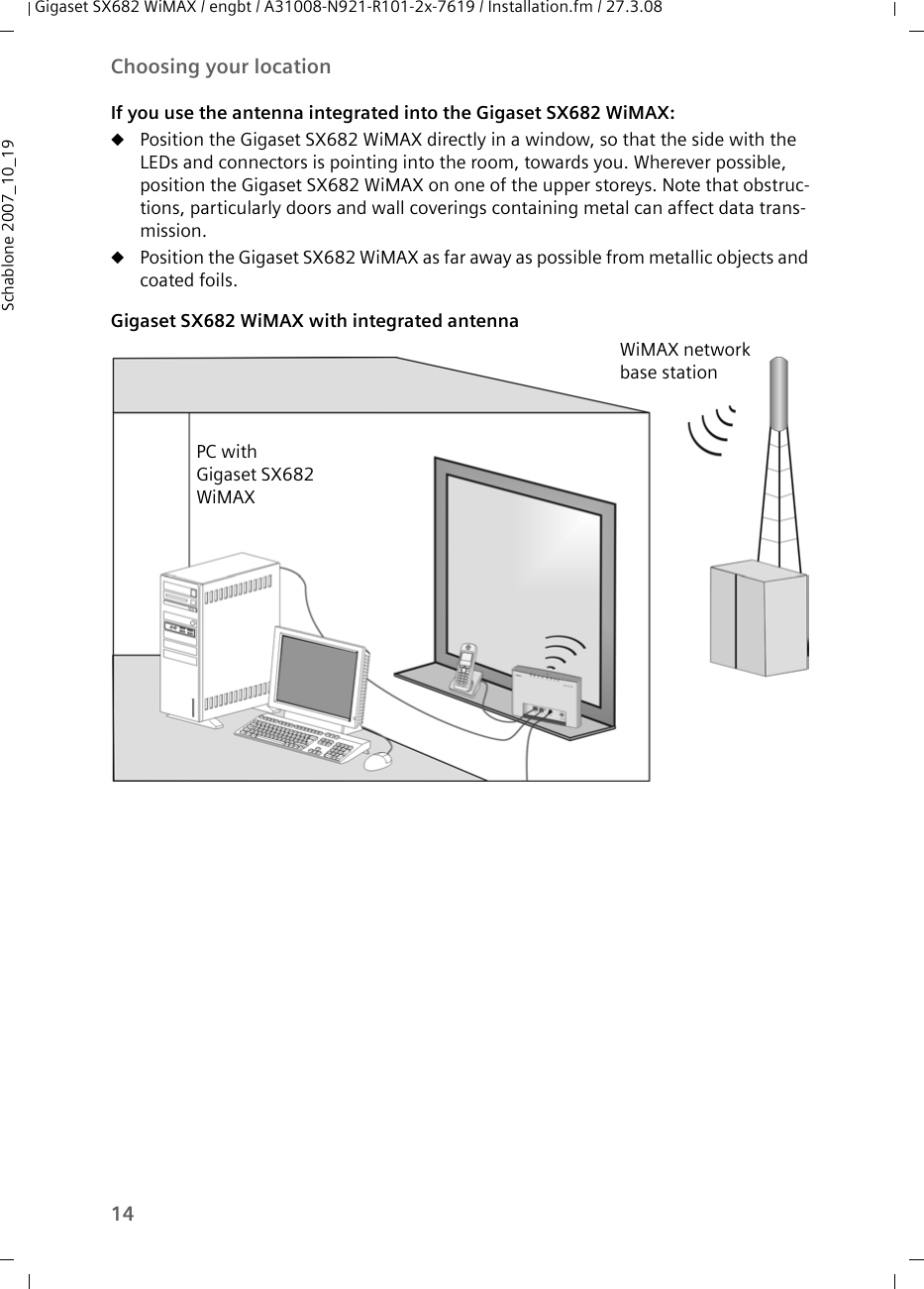 14Choosing your locationGigaset SX682 WiMAX / engbt / A31008-N921-R101-2x-7619 / Installation.fm / 27.3.08Schablone 2007_10_19If you use the antenna integrated into the Gigaset SX682 WiMAX:uPosition the Gigaset SX682 WiMAX directly in a window, so that the side with the LEDs and connectors is pointing into the room, towards you. Wherever possible, position the Gigaset SX682 WiMAX on one of the upper storeys. Note that obstruc-tions, particularly doors and wall coverings containing metal can affect data trans-mission.uPosition the Gigaset SX682 WiMAX as far away as possible from metallic objects and coated foils. Gigaset SX682 WiMAX with integrated antennaPC with Gigaset SX682 WiMAXWiMAX network base station