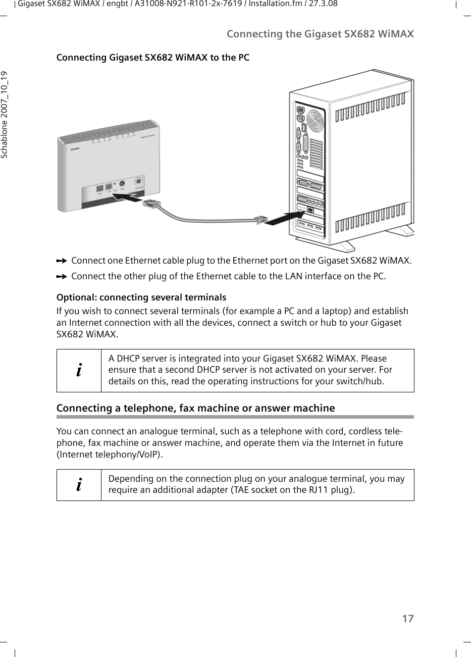 17Connecting the Gigaset SX682 WiMAXGigaset SX682 WiMAX / engbt / A31008-N921-R101-2x-7619 / Installation.fm / 27.3.08Schablone 2007_10_19Connecting Gigaset SX682 WiMAX to the PC ìConnect one Ethernet cable plug to the Ethernet port on the Gigaset SX682 WiMAX. ìConnect the other plug of the Ethernet cable to the LAN interface on the PC.Optional: connecting several terminalsIf you wish to connect several terminals (for example a PC and a laptop) and establish an Internet connection with all the devices, connect a switch or hub to your Gigaset SX682 WiMAX. Connecting a telephone, fax machine or answer machineYou can connect an analogue terminal, such as a telephone with cord, cordless tele-phone, fax machine or answer machine, and operate them via the Internet in future (Internet telephony/VoIP).iA DHCP server is integrated into your Gigaset SX682 WiMAX. Please ensure that a second DHCP server is not activated on your server. For details on this, read the operating instructions for your switch/hub.iDepending on the connection plug on your analogue terminal, you may require an additional adapter (TAE socket on the RJ11 plug). 