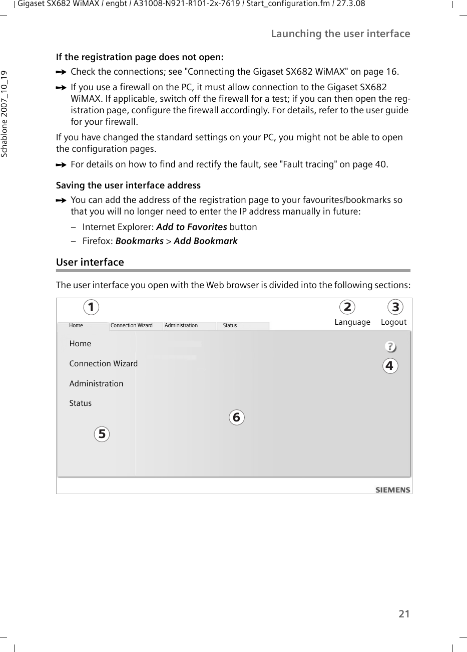 21Launching the user interfaceGigaset SX682 WiMAX / engbt / A31008-N921-R101-2x-7619 / Start_configuration.fm / 27.3.08Schablone 2007_10_19If the registration page does not open:ìCheck the connections; see &quot;Connecting the Gigaset SX682 WiMAX&quot; on page 16. ìIf you use a firewall on the PC, it must allow connection to the Gigaset SX682 WiMAX. If applicable, switch off the firewall for a test; if you can then open the reg-istration page, configure the firewall accordingly. For details, refer to the user guide for your firewall.If you have changed the standard settings on your PC, you might not be able to open the configuration pages. ìFor details on how to find and rectify the fault, see &quot;Fault tracing&quot; on page 40.Saving the user interface addressìYou can add the address of the registration page to your favourites/bookmarks so that you will no longer need to enter the IP address manually in future:– Internet Explorer: Add to Favorites button –Firefox: Bookmarks &gt; Add Bookmark User interfaceThe user interface you open with the Web browser is divided into the following sections:123456Home Connection Wizard Administration StatusLanguage LogoutHomeConnection WizardAdministrationStatus